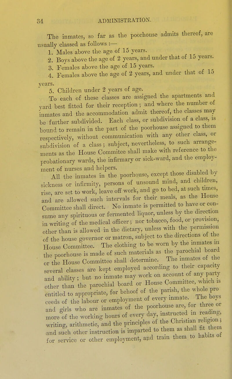 The inmates, so far as the poorhouse admits thereof, are usually classed as follows :— 1. Males above the age of 15 years. 2. Boys above the age of 2 years, and under that of 15 years. 3. Females above the age of 15 years. 4. Females above the age of 2 years, and under that of 15 years. 5. Children under 2 years of age. To each of these classes are assigned the apartments and yard best fitted for their reception ; and where the number of inmates and the accommodation admit thereof, the classes may be further subdivided. Each class, or subdivision of a class, is bound to remain in the part of the poorhouse assigned to them respectively, without communication with any other class, or subdivision of a class; subject, nevertheless, to such arrange- ments as the House Commitee shall make with reference to the probationary wards, the infirmary or sick-ward, and the employ- ment of nurses and helpers. j. n j i All the inmates in the poorhouse, except those disabled by sickness or infirmity, persons of unsound mind and children, rise, are set to work, leave off work, and go to bed, at such times, and are allowed such intervals for their meals, as the House Committee shall direct. No inmate is permitted to have or con- sume any spirituous or fermented liquor, unless by the direction in writiii of the medical officer; nor tobacco, food, or provision, other than is allowed in the dietary, unless with the permission of the house governor or matron, subject to the directions of the House Committee. The clothing to be worn by the mmates in the poorhouse is made of such materials as the paroclnal board or the House Committee shall determine. The inmates of the several classes are kept employed according to their capacity and abiUty ; but no inmate may work on accoun of any paitj other than the parochial board or House Committee which is t^l to appropriate, for behoof of the parish, l^e whde pro ceeds of the labour or employment of every inmate The boy and girls who are inmates of the poorhouse are for th e oi more of the working hours of every day, instructed m readmg, Xg, arithmetic^and the principles of the Christian rehgjcnj; and such other instruction is imparted to them as sha 1 fit em for service or other employment, apd train them to habits ot