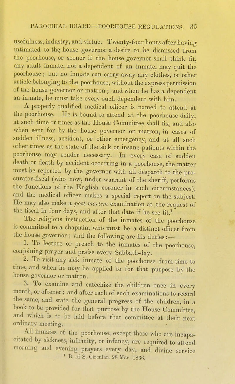 usefulness, industry, and virtue. Twenty-four hours after having intimated to the house governor a desire to be dismissed from the poorhouse, or sooner if the house governor shall think fit, any adult inmate, not a dependent of an inmate, may quit the poorhouse; but no inmate can ciirry away any clothes, or other article belonging to the poorhouse, withont the express permission of the house governor or matron ; and when he has a dependent an inmate, he must take every such dependent with him. A properly qualified medical ofiicer is named to attend at the poorhouse. He is bound to attend at the poorhouse daily, at such time or times as the House Committee shall fix, and also when sent for by the house governor or matron, in cases of sudden illness, accident, or other emergency, and at all such other times as the state of the sick or insane patients within the poorhouse may render necessary. In every case of sudden death or death by accident occurring in a poorhouse, the matter must be reported by the governor with all despatch to the pro- curator-fiscal (who now, under warrant of the sheriff, performs the functions of the English coroner in such circumstances), and the medical oflScer makes a special report on the subject. He may also make a post mortem examination at the request of the fiscal in four days, and after that date if he see fit.^ The religious instruction of the inmates of the poorhouse is committed to a chaplain, who must be a distinct officer from the house governor ; and the following are his duties : 1. ^ To lecture or preach to the inmates of the poorhouse, conjoining prayer and praise every Sabbath-day. 2. To visit any sick inmate of the poorhouse from time to time, and when he may be applied to for that purpose by the house governor or matron. 3. To examine and catechize the children once in every month, or oftener; and after each of such examinations to record the same, and state the general progress of the children, in a book to be provided for that purpose by the House Committee, and which is to be laid before that committee at their next ordinary meeting. All mmates of the poorhouse, except those who are incapa- citated by sickness, infirmity, or infancy, are required to attend morning and evening prayers every day, and divine service ' B. of S. Circular, 28 Mar. 1866.