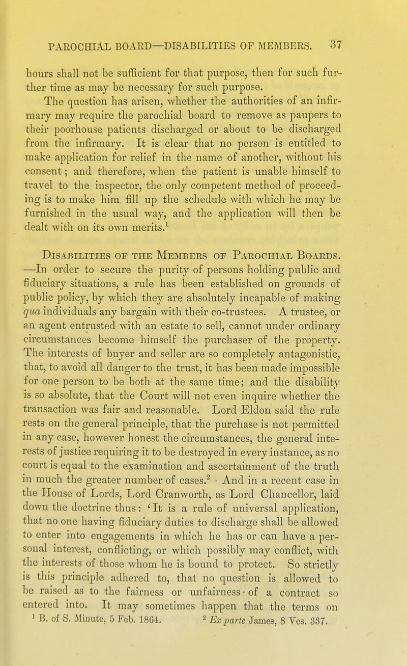 hours sliall not be sufficient for that purpose, then for such fur- ther tune as may be necessary for such purpose. The question has arisen, whether the authorities of an infir- mary may require the parochial board to remove as paupers to their poorhouse patients discharged or about to be discharged from the infirmary. It is clear that no person is entitled to make application for relief in the name of another, without his consent; and therefore, when the patient is unable himself to travel to the inspector, the only competent method of proceed- ing is to make him. fill up the schedule with which he may be furnished in the usual way, and the application will then be dealt with on its own merits.^ Disabilities op the Membeks of Parochial Boards. —In order to secure the purity of persons holding public and fiduciary situations, a rule has been established on grounds of public policy, by which they are absolutely incapable of making qua individuals any bargain with their co-trustees. A trustee, or an agent entrusted with an estate to sell, cannot under ordinary circumstances become himself the purchaser of the property. The interests of buyer and seller are so completely antagonistic, that, to avoid all danger to the trust, it has been made impossible for one person to be both at the same time; and the disability is so absolute, that the Court will not even inquire whether the transaction was fair and reasonable. Lord Eldon said the rule rests on the general principle, that the purchase is not permitted in any case, however honest the circumstances, the general inte- rests of justice requiring it to be destroyed in every instance, as no court is equal to the examination and ascertainment of the truth in much the greater number of cases.^ - And in a recent case in the House of Lords, Lord Oranworth, as Lord Chancellor, laid down the doctrine thus: ' It is a rule of universal application, that no one having fiduciary duties to discharge shall be allowed to enter into engagements in which he has or can have a per- sonal interest, conflicting, or which possibly may conflict, with the interests of those whom he is bound to protect. So strictly is this principle adhered to, that no question is allowed to be raised as to the fairness or unfairness • of a contract so entered into. It may sometimes happen that the terms on ^ B. of S. Minute, 5 Feb. 1864, ^ Ex parte James, 8 Ves. 337.