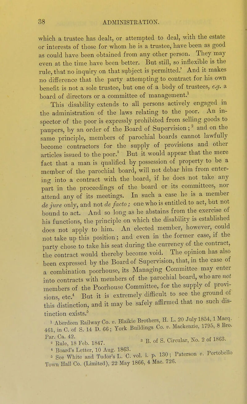 which a trustee has dealt, or attempted to deal, with the estate or interests of those for whom he is a trustee, have been as good as could have been obtained from any other person. They may even at the time have been better. But still, so inflexible is the rule, that no inquiry on that subject is permitted.' And it makes no difference that the party attempting to contract for his own benefit is not a sole trustee, but one of a body of trustees, e.g. a board of directors or a committee of management.^ This disability extends to all persons actively engaged in the administration of the laws relating to the poor. An m- spector of the poor is expressly prohibited from selling goods to paupers, by an order of the Board of Supervision; ^ and on the same principle, members of parochial boards cannot lawfully become contractors for the supply of provisions and other articles issued to the poor.' But it would appear that the mere fact that a man is qualified by possession of property to be a member of the parochial board, will not debar him from enter- ing into a contract with the board, if he does not take any part in the proceedings of the board or its committees, nor attend any of its meetings. In such a case he is a member de jure only, and not de facto; one who is entitled to act, but not bound to act. And so long as he abstains from the exercise of his functions, the principle on which the disability is established does not apply to him. An elected member, however, could not take up this position; and even in the former case, if the party chose to take his seat during the currency of the contract, the contract would thereby become void. The opinion has also been expressed by the Board of Supervision, that,in the case of a combination poorhouse, its Managing Committee may enter into contracts with members of the parochial board, who are not members of the Poorhouse Committee, for the supply of provi- sions, etc.-^ But it is extremely difficult to see the ground of this distinction, and it may be safely affirmed that no such dis- tinction exists.^ ^ Aberdeen EaUway Co. Blaikie Brothers, H. L 20 July 1854,1 M^q. 461, in C. of S. 14 D. 66; York Buildings Co. v. Mackenzie, 1795, 8 Bro. ''^•riS;,18 Feb. 1847. « B. of S. Circular, No. 2 of 1863. 4 Board's Letter, 10 Aug. 1863. P^w^^iv.lln 5 See White and Tudor's L. C. vol. i. 130; Patcrson Portobello To^vn Hall Co. (Limited), 22 May 1866, 4 Mac. 726.