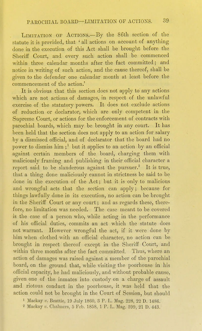 Limitation of Actions.—By the 86tli section of tlie statute it is provided, that ' all actions on account of anything done in the execution of this Act shall be brought before the Sheriff Court, and every such action shall be commenced within three calendar months after the fact committed; and notice in writing of such action, and the cause thereof, shall be given to the defender one calendar month at least before the commencement of the action.' It is obvious that this section does not apply to any actions which are not actions of damages, in respect of the unlaAvful exercise of the statutory powers. It does not exclude actions of reduction or declarator, which are only competent in the Supreme Court, or actions for the enforcement of contracts with parochial boards, which may be brought in any court. It has been held that the section does not apply to an action for salary by a dismissed official, and of declarator that the board had no power to dismiss hira ;^ but it applies to an action by an official against certain members of the board, charging them with maliciously framing and publishing in their official character a report said to be slanderous against the pursuer.^ It is true, that a thing done maliciously cannot in strictness be said to be done in the execution of the Act; but it is only to malicious and wrongful acts that the section can apply; because for things lawfully done in its execution, no action can be brought in the Sheriff Court or any court; and as regards these, there- fore, no limitation was needed. The case meant to be covered is the case of a person who, while acting in the performance of his official duties, commits an act which the statute does not warrant. However wrongful the act, if it were done by him when clothed with an official character, no action can be brought in respect thereof except in the Slieriff Court, and within three months after the fact committed. Thus, where an action of damages was raised against a member of the parochial board, on the ground that, while visiting the poorhouse in his official capacity, he had maliciously, and without probable cause, given one of the inmates into custody on a charge of assault and riotous conduct in the poorhouse, it was held that the action could not be brought in the Court of Session, but should 1 Mackay v. Beattie, 19 .July 1860, 3 P. L. Mag. 228, 22 D. 1486. 2 Mackay v. Chalmers, 5 Feb. 1858, 1 P. L. Mag. 399, 21 D. 443.