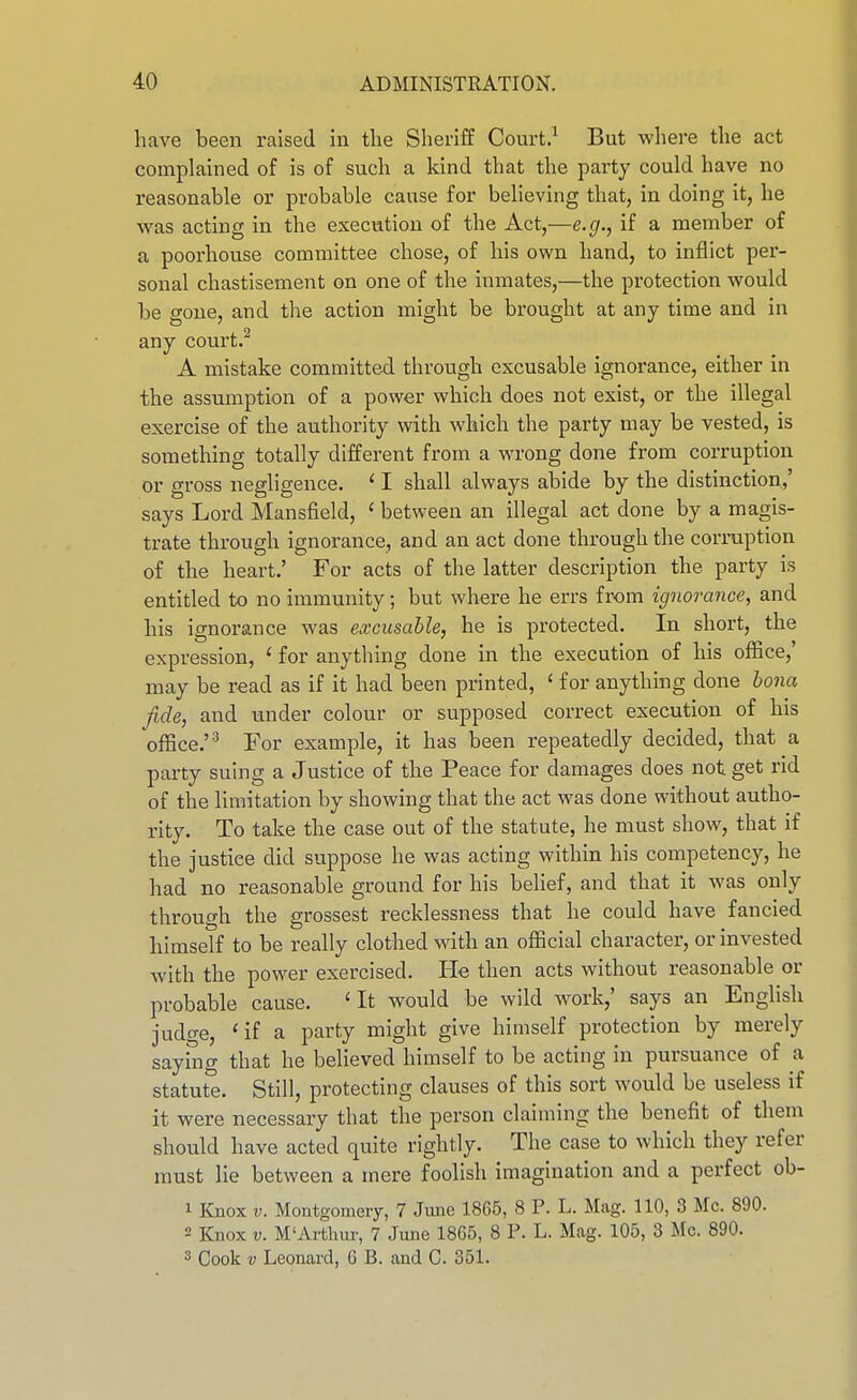 have been raised in the Sheriff Court.^ But where the act complained of is of such a kind that the party could have no reasonable or probable cause for believing that, in doing it, he was acting in the execution of the Act,—e.g., if a member of a poorhovTse committee chose, of his own hand, to inflict per- sonal chastisement on one of the inmates,—the protection would be gone, and the action might be brought at any time and in any court A mistake committed through excusable ignorance, either in the assumption of a power which does not exist, or the illegal exercise of the authority with which the party may be vested, is something totally different from a wrong done from corruption or gross negligence. ' I shall always abide by the distinction,' says Lord Mansfield, ' between an illegal act done by a magis- trate through ignorance, and an act done through the corruption of the heart.' For acts of the latter description the party is entitled to no immunity; but where he errs from ignorance, and his ignorance was excusable, he is protected. In short, the expression, ' for anything done in the execution of his office,' may be read as if it had been printed, ' for anything done bona fide, and under colour or supposed correct execution of his office.''^ For example, it has been repeatedly decided, that a party suing a Justice of the Peace for damages does not get rid of the limitation by showing that the act was done without autho- rity. To take the case out of the statute, he must show, that if the justice did suppose he was acting within his competency, he had no reasonable ground for his belief, and that it was only through the grossest recklessness that he could have fancied himself to be really clothed with an official character, or invested with the power exercised. He then acts without reasonable or probable cause. ' It would be wild work,' says an EngHsh judge, 'if a party might give himself protection by merely saying that he believed himself to be acting in pursuance of a statute. Still, protecting cLauses of this sort would be useless if it were necessary that the person claiming the benefit of them should have acted quite rightly. The case to which they refer must lie between a mere foolish imagination and a perfect ob- 1 Knox V. Montgomery, 7 June 1865, 8 P. L. Mag. 110, 3 Mc. 890. 2 Knox V. M'Ai-thiu-, 7 June 1865, 8 P. L. Mag. 105, 3 Mc. 890. 3 Cook V Leonard, 6 B. and C. 351.