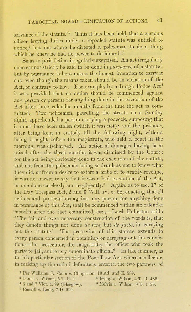 servance of the statute.'^ Thus it has been held, that a customs officer levying duties under a repealed statute was entitled to notice/ but not where he directed a policeman to do a thing which he knew he had no power to do himself.^ So as to jurisdiction irregularly exercised. An act irregularly done cannot strictly be said to be done in pursuance of a statute; but by pursuance is here meant the honest intention to carry it out, even thouffh the means taken should be in violation of the ' A 4 Act, or contrary to law. For example, by a Burgh Police Act it was provided that no action should be commenced against any person or persons for anything done in the execution of the Act after three calendar months from the time the act is com- mitted. Two policemen, patrolling the streets on a Sunday night, apprehended a person carrying a peacock, supposing that it must have been stolen (which it was not) ; and the prisoner, after being kept in custody till the following night, without being brought before the magistrate, who held a court in the morning, was discharged. An action of damages having been raised after the three months, it was dismissed by the Court; for the act being obviously done in the execution of the statute, and not from the policemen being so drunk as not to know what they did, or from a desire to extort a bribe or to gratify revenge, it was. no answer to say that it was a bad execution of the Act, or one done carelessly and negligently.® Again, as to sec. 17 of the Day Trespass Act, 2 and 3 Will. iv. c. 68, enacting that all actions and prosecutions against any person for anything done in pursuance of this Act, shall be commenced within six calendar months after the fact committed, etc.,—Lord Fullerton said: ' The fair and even necessary construction of the words is, that they denote things not done cle jure, but de facto, in carrying out the statute.' The protection of this statute extends to every person concerned in obtaining or carrying out the convic- tion,—the prosecutor, the magistrate, the officer who took the party to jail, and every subordinate official. In like manner, as to this particular section of the Poor Law Act, where a collector, in making up the roll of defaulters, entered the two partners of 1 Per Williams, J., Caun v. Clipperton, 10 Ad. and E. 589. 2 Daniel v. Wilson, 5 T. R. 1.  Irving v. Wilson, 4 T. R. 485. ■* 6 and 7 Vict. c. 99 (Glasgow).  Molvin v. Wilson, 9 D. 1129. Russell V. Lang, 7 D. 919.
