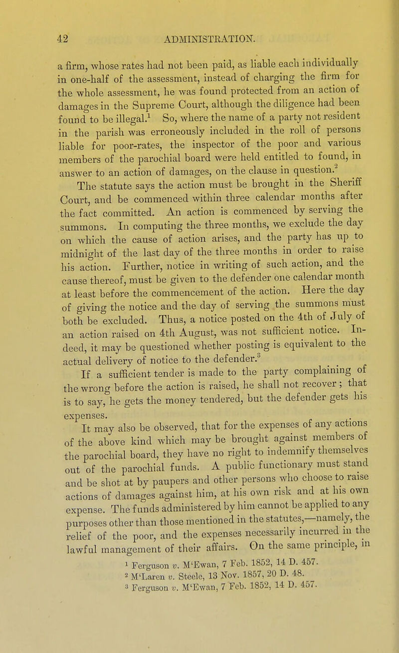 a firm, whose rates had not been paid, as Hable each individually in one-half of the assessment, instead of charging the firm for the whole assessment, he was found protected from an action of damages in the Supreme Court, although the diligence had been found to be illegal.^ So, where the name of a party not resident in the parish was erroneously included in the roll of persons liable for poor-rates, the inspector of the poor and various members of the parochial board were held entitled to found, in answer to an action of damages, on the clause in question. The statute says the action must be brought in the Sheriff Court, and be commenced within three calendar months after the fact committed. An action is commenced by serving the summons. In computing the three months, we exclude the day on which the cause of action arises, and the party has up to midnight of the last day of the three months in order to raise his action. Further, notice in writing of such action, and the cause thereof, must be given to the defender one calendar month at least before the commencement of the action. Here the day of giving the notice and the day of serving the summons must both be excluded. Thus, a notice posted on the 4th of July of an action raised on 4th August, was not sufficient notice. In- deed, it may be questioned whether posting is equivalent to the actual delivery of notice to the defender.^ If a sufficient tender is made to the party complaining of the wrong before the action is raised, he shall not recover; that is to say,\e gets the money tendered, but the defender gets his expenses. It may also be observed, that for the expenses of any actions of the above kind which may be brought against members of the parochial board, they have no right to indemnify themselves out of the parochial funds. A public functionary must stand and be shot at by paupers and other persons who choose to raise actions of damages against liim, at his own risk and at his own expense. The funds administered by him cannot be applied to any purposes other than those mentioned in the statutes,—namely, the relief of the poor, and the expenses necessarily incurred in the lawful management of their affairs. On the same principle, in 1 Ferguson v. M'Ewan, 7 Feb. 1852, U D. 457. 2 M'Laren v. Steele, 13 Nov. 1857, 20 D. 48. 3 Ferguson v. M'Ewan, 7 Feb. 1852, 14 D. 457.
