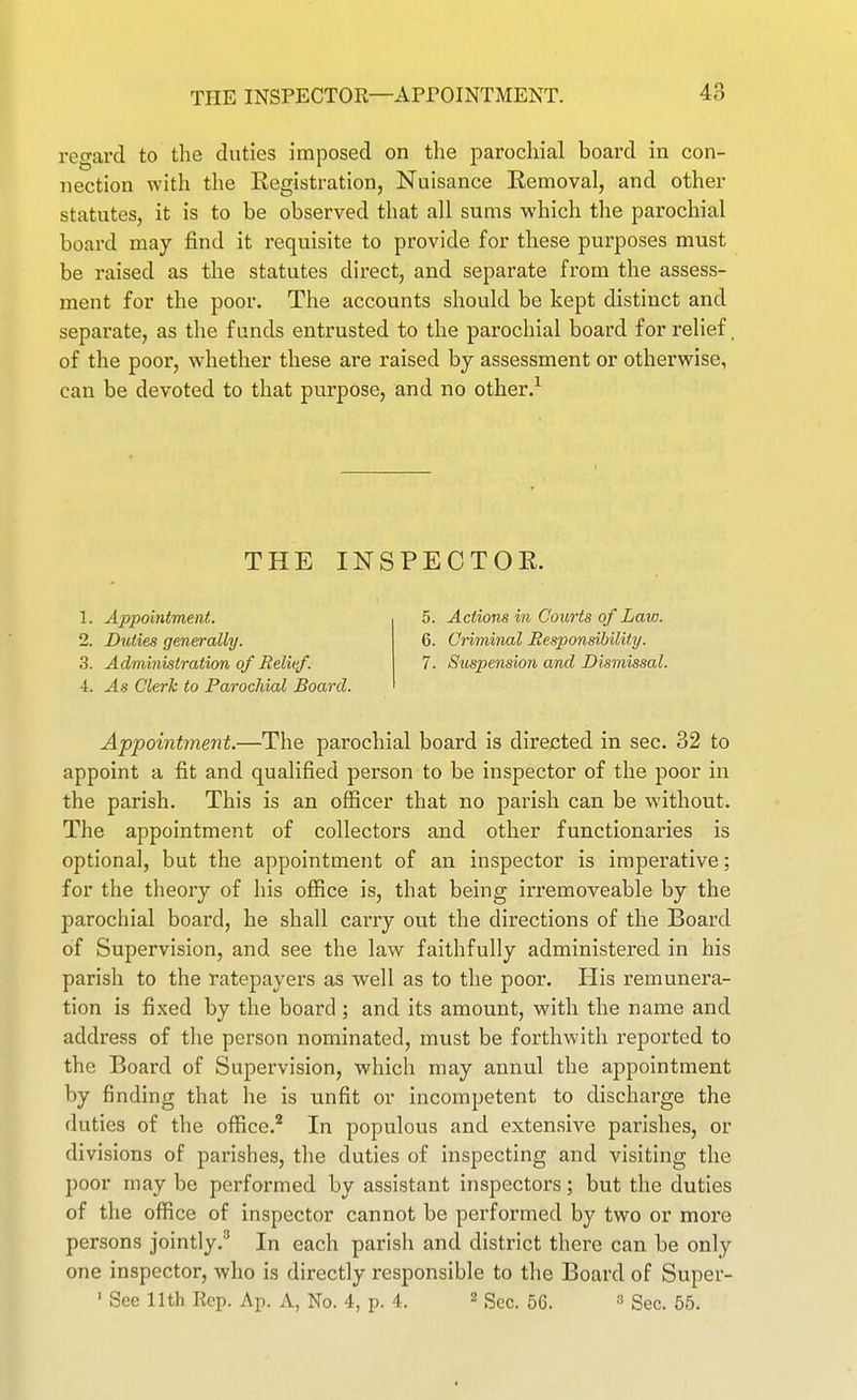 regard to the duties imposed on the parochial board in con- nection with the Registration, Nuisance Removal, and other statutes, it is to be observed that all sums which the parochial board may find it requisite to provide for these purposes must be raised as the statutes direct, and separate from the assess- ment for the poor. The accounts should be kept distinct and separate, as the funds entrusted to the parochial board for relief. of the poor, wdiether these are raised by assessment or otherwise, can be devoted to that purpose, and no other.^ THE INSPECTOR. 1. Appointment. 2. Duties generally. 3. Administration of Relief. 4. As Clerk to Parochial Board. 5. Actions in Courts of Law. 6. Criminal Eesponsibility. 7. Suspension and Dismissal. Appointment.—The parochial board is directed in sec. 32 to appoint a fit and qualified person to be inspector of the poor in the parish. This is an officer that no parish can be without. The appointment of collectors and other functionaries is optional, but the appointment of an inspector is imperative; for the theory of his office is, that being irremoveable by the parochial board, he shall carry out the directions of the Board of Supervision, and see the law faithfully administered in his parish to the ratepayers as well as to the poor. His remunera- tion is fixed by the board ; and its amount, with the name and address of the person nominated, must be forthwith reported to the Board of Supervision, which may annul the appointment by finding that he is unfit or incompetent to discharge the duties of the office.'* In populous and extensive parishes, or divisions of parishes, the duties of inspecting and visiting the poor may be performed by assistant inspectors; but the duties of the office of inspector cannot be performed by two or more persons jointly.' In each parish and district there can be only one inspector, who is directly responsible to the Board of Super- ' See 11th Rep. Ap. A, No. 4, p. 4. ^ gg^. 56. a Sec. 55.