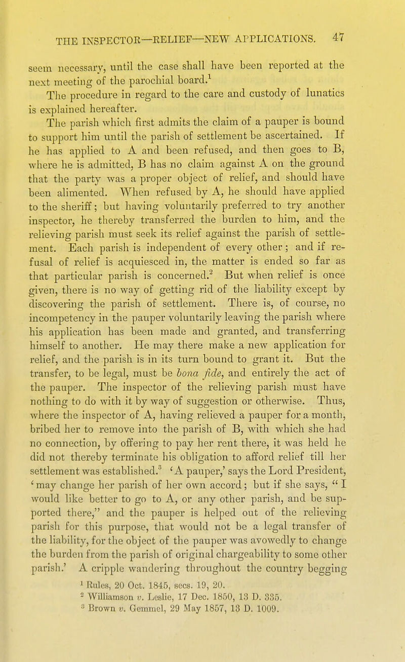 seem necessary, until tlie case shall have been reported at the next meetnig of the parochial board,^ The procedure in regard to the care and custody of lunatics is explained hereafter. The parish which first admits the claim of a pauper is bound to support him until the parish of settlement be ascertained. If he has applied to A and been refused, and then goes to B, where he is admitted, B has no claim against A on the ground that the party was a proper object of relief, and should have been alimented. When refused by A, he should have applied to the sheriff; but having voluntarily preferred to try another inspector, he thereby transferred the burden to him, and the relieving parish must seek its relief against the parish of settle- ment. Each parish is independent of eveiy other; and if re- fusal of relief is acquiesced in, the matter is ended so far as that particular parish is concerned.^ But when relief is once given, there is no way of getting rid of the liability except by discovering the parish of settlement. There is, of course, no incompetency in the pauper voluntarily leaving the parish where his application has been made and granted, and transferring himself to another. He may there make a new application for relief, and the parish is in its turn bound to grant it. But the transfer, to be legal, must be bona fide, and entirely the act of the pauper. The inspector of the relieving parish must have nothing to do with it by way of suggestion or otherwise. Thus, where the inspector of A, having relieved a pauper for a month, bribed her to remove into the parish of B, with which she had no connection, by offering to pay her rent there, it was held he did not thereby terminate his obligation to afford relief till her settlement was established.^ 'A pauper,' says the Lord President, ' may change her parish of her own accord; but if she says,  I would like better to go to A, or any other parish, and be sup- ported there, and the pauper is helped out of the x'elievihg parish for this purpose, that would not be a legal transfer of the liability, for the object of the pauper was avowedly to change the burden from the parish of original chargeability to some other parish,' A cripple wandering throughout the country begging 1 Rules, 20 Oct. 1845, sees. 19, 20.  Williamson v. Leslie, 17 Dec. 1850, 13 D. 335. Brown v. Gemmcl, 29 May 1857, 13 D. 1009.