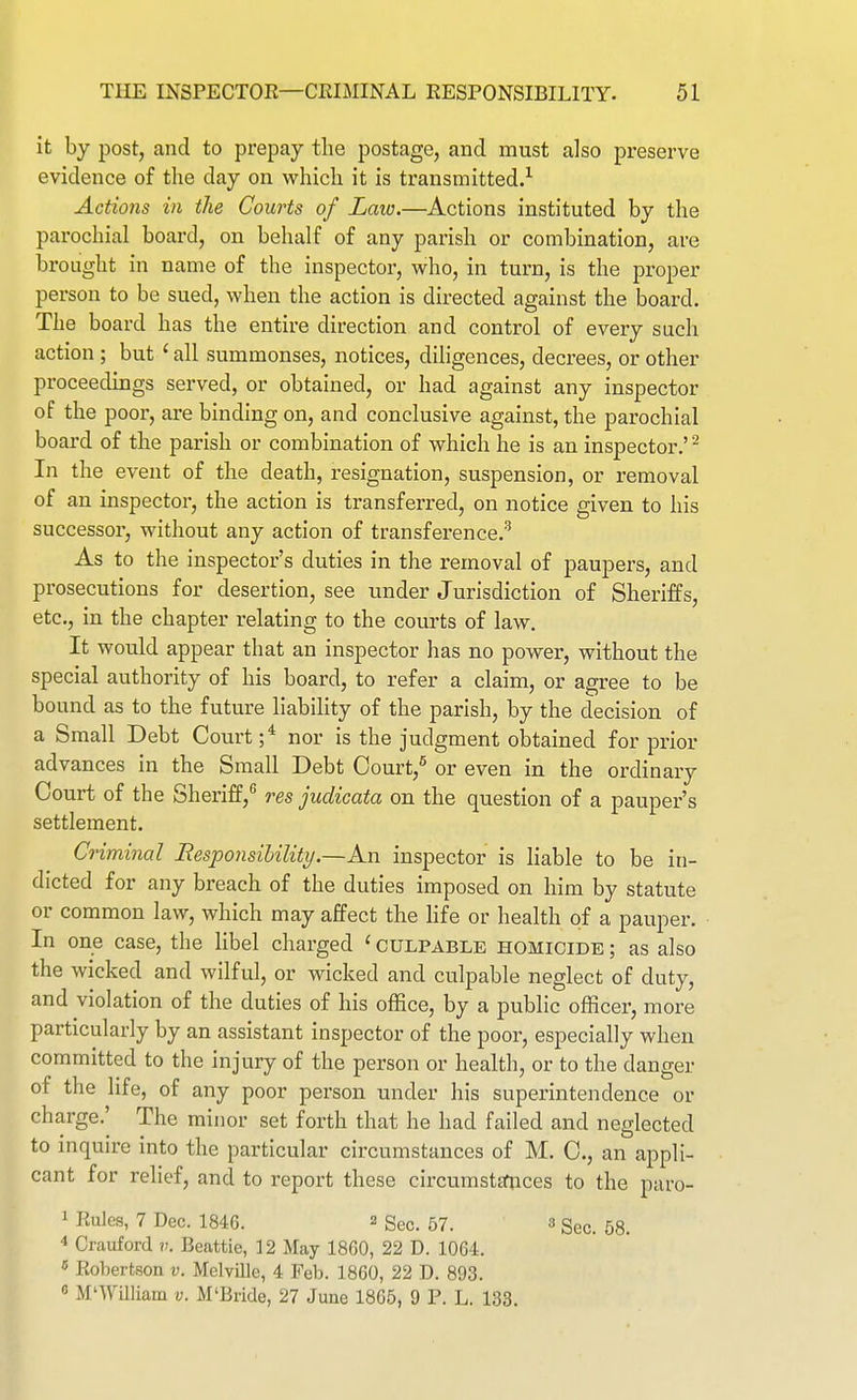 it by post, and to prepay tlie postage, and must also preserve evidence of the day on whicli it is transmitted.^ Actions in the Courts of Law.—Actions instituted by the parochial board, on behalf of any parish or combination, are brought in name of the inspector, who, in turn, is the proper person to be sued, when the action is directed against the board. The board has the entire direction and control of every such action ; but ' all summonses, notices, diligences, decrees, or other proceedings served, or obtained, or had against any inspector of the poor, are binding on, and conclusive against, the parochial board of the parish or combination of which he is an inspector.' ^ In the event of the death, resignation, suspension, or removal of an inspector, the action is transferred, on notice given to his successor, without any action of transference.'^ As to the inspector's duties in the removal of paupers, and prosecutions for desertion, see under Jurisdiction of Sheriffs, etc., in the chapter relating to the courts of law. It would appear that an inspector has no power, without the special authority of his board, to refer a claim, or agree to be bound as to the future liability of the parish, by the decision of a Small Debt Court nor is the judgment obtained for prior advances in the Small Debt Oourt,^ or even in the ordinary Court of the Sheriff,^ res judicata on the question of a pauper's settlement. Criminal Responsibility.—An inspector is liable to be in- dicted for any breach of the duties imposed on him by statute or common law, which may affect the life or health of a pauper. In one case, the libel charged ' culpable homicide ; as also the wicked and wilful, or wicked and culpable neglect of duty, and violation of the duties of his office, by a public officer, more particularly by an assistant inspector of the poor, especially when committed to the injury of the person or health, or to the danger of the life, of any poor person under his superintendence or charge.' The minor set forth that he had failed and neglected to mquire into the particular circumstances of M. C, an appli- cant for relief, and to report these circumstttiices to the paro- 1 Rules, 7 Dec. 1846. 2 Sec. 57. 3 Sec. 58. 4 Crauford v. Beattie, 12 May 1860, 22 D. 1064. « Robertson v. Melville, 4 Feb. 1860, 22 D. 893. « M'William v. M'Bride, 27 June 1865, 9 P. L. 133.