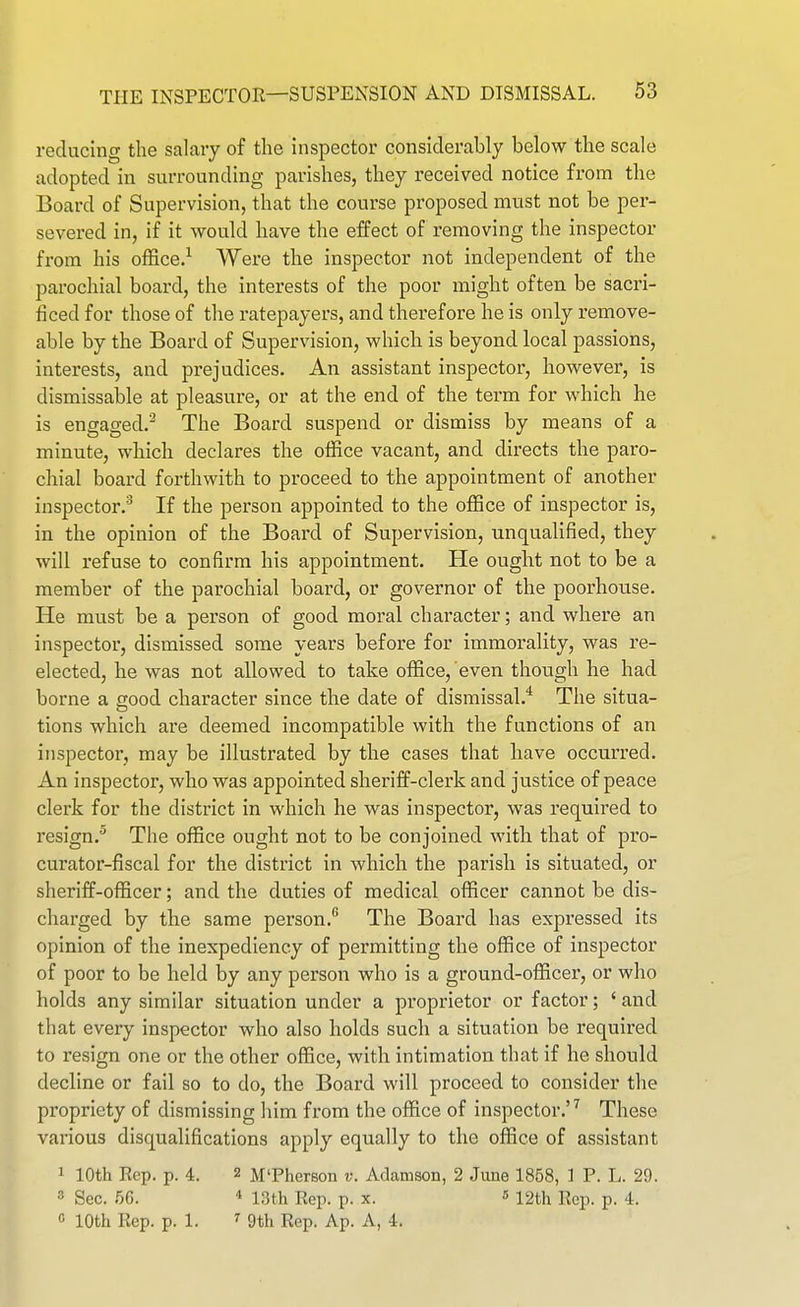 reducincr the salary of the inspector considerably below the scale adopted in surrounding parishes, they received notice from the Board of Supervision, that the course proposed must not be per- severed in, if it would liave the effect of removing the inspector from his office.^ Were the inspector not independent of the parochial board, the interests of the poor might often be sacri- ficed for those of the ratepayers, and therefore he is only remove- able by the Board of Supervision, which is beyond local passions, interests, and prejudices. An assistant inspector, however, is dismissable at pleasure, or at the end of the term for which he is engaged.^ The Board suspend or dismiss by means of a minute, which declares the office vacant, and directs the paro- chial board forthwith to proceed to the appointment of another inspector.^ If the person appointed to the office of inspector is, in the opinion of the Board of Supervision, unqualified, they will refuse to confirm his appointment. He ought not to be a member of the parochial board, or governor of the poorhouse. He must be a person of good moral character; and where an inspector, dismissed some years before for immorality, was re- elected, he was not allowed to take office, even though he had borne a good character since the date of dismissal.* The situa- tions which are deemed incompatible with the functions of an inspector, may be illustrated by the cases that have occurred. An inspector, who was appointed sheriff-clerk and justice of peace clerk for the district in which he was inspector, was required to resign.^ The office ought not to be conjoined with that of pro- curator-fiscal for the district in which the parish is situated, or sheriff-officer; and the duties of medical officer cannot be dis- charged by the same person. The Board has expressed its opinion of the inexpediency of permitting the office of inspector of poor to be held by any person who is a ground-officer, or who holds any similar situation under a proprietor or factor; ' and that every inspector who also holds such a situation be required to resign one or the other office, with intimation that if he should decline or fail so to do, the Board will proceed to consider the propriety of dismissing him from the office of inspector.' ^ These various disqualifications apply equally to the office of assistant 1 10th Rep. p. 4. 2 M'Pherson v. Adamson, 2 June 1858, 1 P. L. 29. 3 Sec. 56. 13th Rep. p. x.  12th Rep. p. 4. c 10th Rep. p. 1. '■ 9th Rep. Ap. A, 4.
