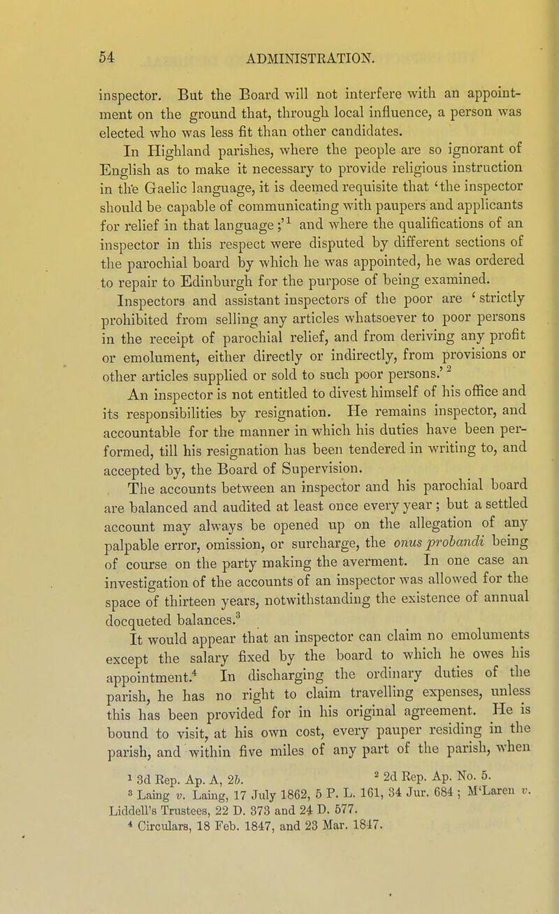 inspector. But the Board will not interfere with an appoint- ment on the ground that, through local influence, a person was elected who was less fit than other candidates. In Highland parishes, where the people are so ignorant of English as to make it necessary to provide religious instruction in th'e Gaelic language, it is deemed requisite that 'the inspector should be capable of communicating with paupers and applicants for relief in that language and where the qualifications of an inspector in this respect were disputed by different sections of the parochial board by which he was appointed, he was ordered to repair to Edinburgh for the purpose of being examined. Inspectors and assistant inspectors of the poor are ' strictly prohibited from selling any articles whatsoever to poor persons in the receipt of parochial relief, and from deriving any profit or emolument, either directly or indirectly, from provisions or other articles supplied or sold to snch poor persons.' ^ An inspector is not entitled to divest himself of his office and its responsibilities by resignation. He remains inspector, and accountable for the manner in which his duties have been per- formed, till his resignation has been tendered in writing to, and accepted by, the Board of Supervision. The accounts between an inspector and his parochial board are balanced and audited at least once every year ; but a settled account may always be opened up on the allegation of any palpable error, omission, or surcharge, the onus prohandi being of course on the party making the averment. In one case an investigation of the accounts of an inspector was allowed for the space of thirteen years, notwithstanding the existence of annual docqueted balances.^ It would appear that an inspector can claim no emoluments except the salary fixed by the board to which he owes his appointment.* In discharging the ordinary duties of the parish, he has no right to claim travelling expenses, unless this has been provided for in his original agreement. He is bound to visit, at his own cost, every pauper residing in the parish, and within five miles of any part of the parish, when 1 3d Rep. Ap. A, 2h. ' 2d Rep. Ap. No. 5. 3 Laing V. Laing, 17 July 1862, 5 P. L. 161, 34 Jur. 684 ; M'Lareu v. Liddell's Trustees, 22 D. 373 and 24 D. 677. * Circulars, 18 Feb. 1847, and 23 Mar. 1847.