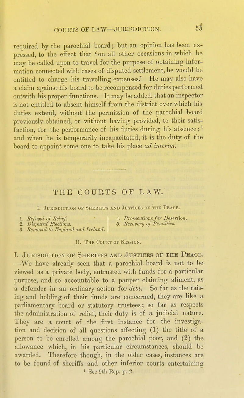 COURTS OF LAW—JURISDICTION. required by the parochial board; but an opinion has been ex- pressed, to the effect that < on all other occasions in which lie may be called upon to travel for the purpose of obtaining infor- mation connected with cases of disputed settlement, he would be entitled to charge his travelling expenses.' He may also have a claim against his board to be recompensed for duties performed outwith his proper functions. It may be added, that an inspector is not entitled to absent himself from the district over which his duties extend, without the permission of the parochial board previously obtained, or without having provided, to their satis- faction, for the performance of his duties during his absence;^ and when he is temporarily incapacitated, it is the duty of the board to appoint some one to take his place ad interim. THE COUETS OF LAW. I. Jurisdiction of Sheriffs and Justices of the Peace. 1. Refusal of Relief. 2. Disputed Elections. 3. Removal to England and Ireland. i. Prosecutions for Desertion. 5. Recovery of Penalties. II. The Court of Session. I. Jurisdiction of Sheriffs and Justices of the Peace. —We have already seen that a parochial board is not to be viewed as a private body, entrusted with funds for a particular purpose, and so accountable to a pauper claiming aliment, as a defender in an ordinary action for debt. So far as the rais- ing and holding of their funds are concerned, they are like a parliamentary board or statutory trustees; so far as respects the administration of relief, their duty is of a judicial nature. They are a court of the first instance for the investiga- tion and decision of all questions affecting (1) the title of a person to be enrolled among the parochial poor, and (2) the allowance which, in his particular circumstances, should be awarded. Therefore though, in the older cases, instances are to be found of sheriffs and other inferior courts entertaining