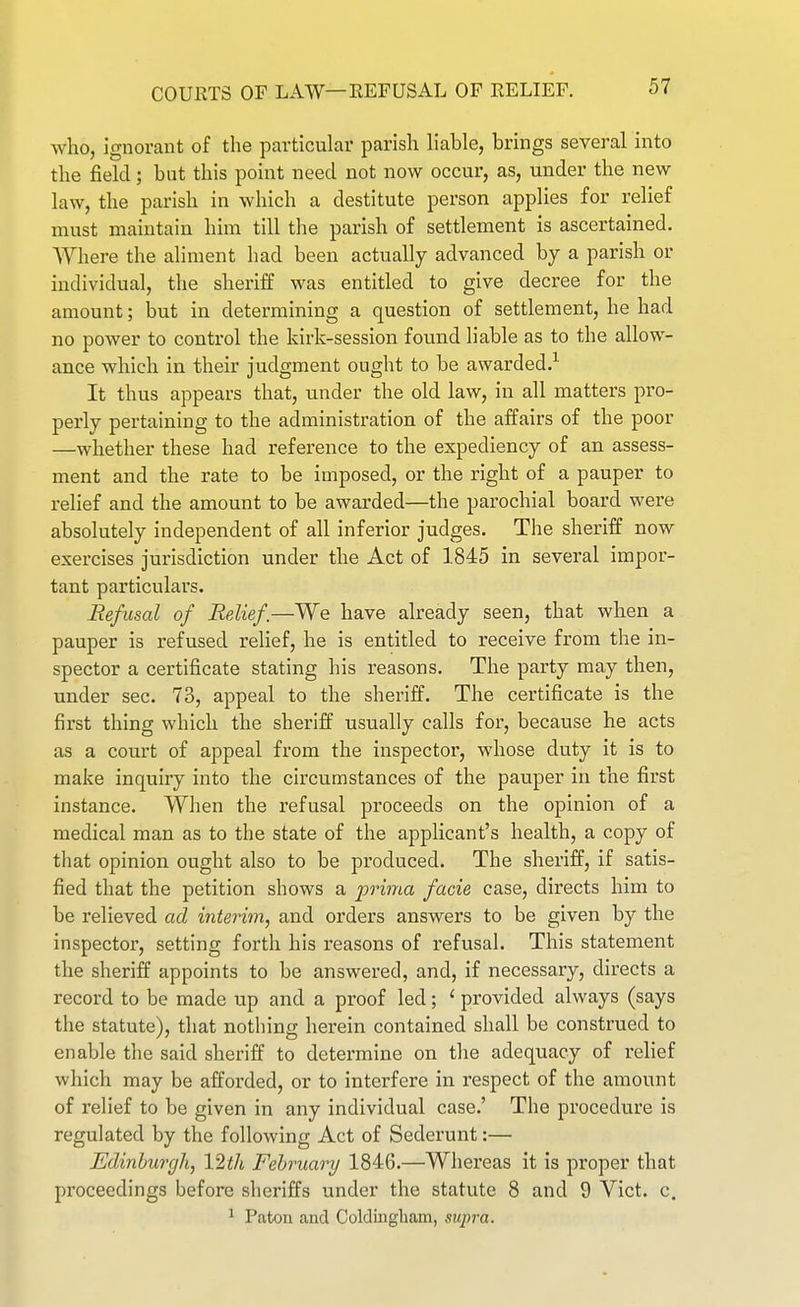 who, ignorant of the particular parish hable, brings several into the field; but this point need not now occur, as, under the new law, the parish in which a destitute person applies for relief must maintain him till the parish of settlement is ascertained. Where the aliment had been actually advanced by a parish or individual, the sheriff was entitled to give decree for the amount; but in determining a question of settlement, he had no power to control the kirk-session found liable as to the allow- ance which in their judgment ought to be awarded.^ It thus appears that, under the old law, in all matters pro- perly pertaining to the administration of the affairs of the poor —whether these had reference to the expediency of an assess- ment and the rate to be imposed, or the right of a pauper to relief and the amount to be awarded—the parochial board were absolutely independent of all inferior judges. The sheriff now exercises jurisdiction under the Act of 1845 in several impor- tant particulars. Refusal of Relief.—We have already seen, that when a pauper is refused relief, he is entitled to receive from the in- spector a certificate stating his reasons. The party may then, under sec. 73, appeal to the sheriff. The certificate is the first thing which the sheriff usually calls for, because he acts as a court of appeal from the inspector, whose duty it is to make inquiry into the circumstances of the pauper in the first instance. When the refusal proceeds on the opinion of a medical man as to the state of the applicant's health, a copy of that opinion ought also to be produced. The sheriff, if satis- fied that the petition shows a prima facie case, directs him to be relieved ad interim, and orders answers to be given by the inspector, setting forth his reasons of refusal. This statement the sheriff appoints to be answered, and, if necessary, directs a record to be made up and a proof led; ' provided always (says the statute), that nothing herein contained shall be construed to enable the said sheriff to determine on the adequacy of relief which may be afforded, or to interfere in respect of the amount of relief to be given in any individual case.' The procedure is regulated by the following Act of Sederunt:— Edinburgh, 12th February 1846.—Whereas it is proper that proceedings before sheriffs under the statute 8 and 9 Yict. c. ^ Paton and Coldiiigliam, supra.