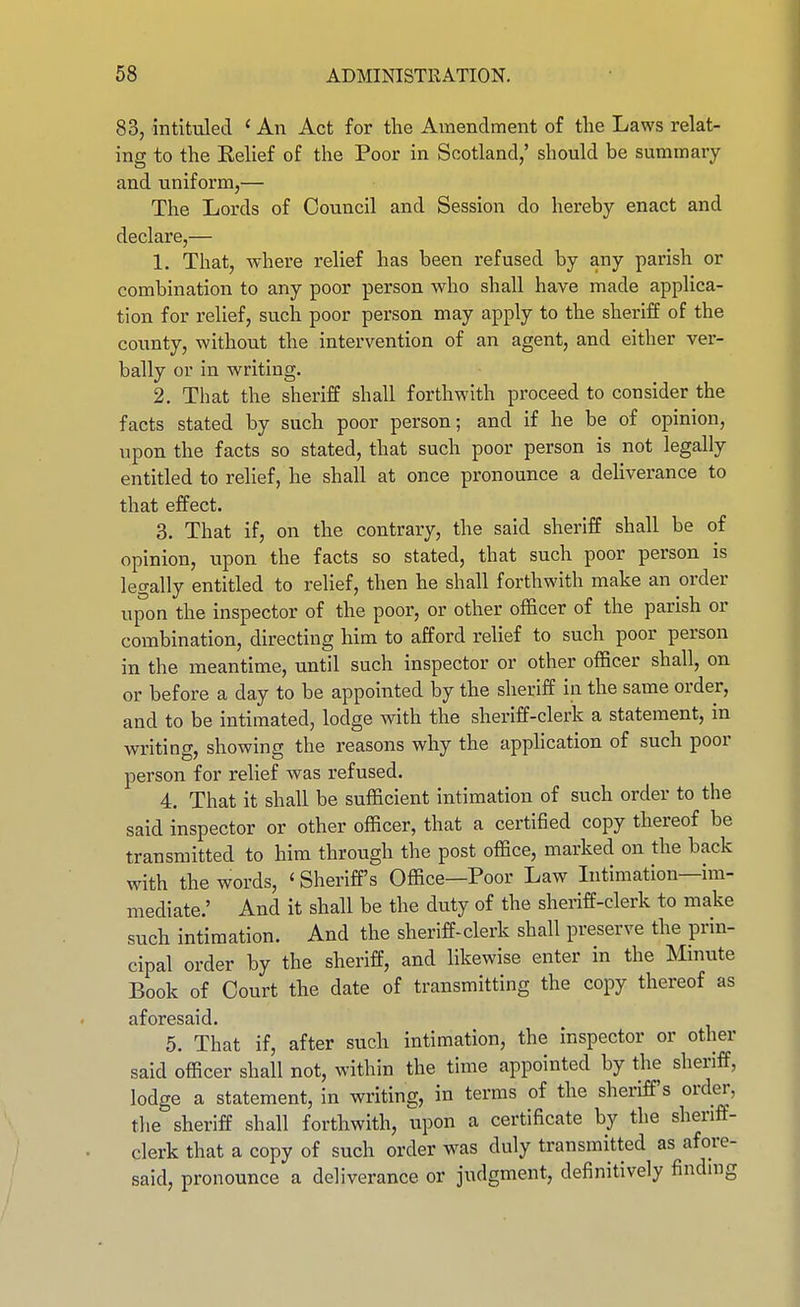 83, mtituled ' An Act for the Amendment of tlie Laws relat- ing to the Relief of the Poor in Scotland,' should be summary and uniform,— The Lords of Council and Session do hereby enact and declare,— 1. That, where relief has been refused by any parish or combination to any poor person who shall have made applica- tion for relief, such poor person may apply to the sheriff of the county, without the intervention of an agent, and either ver- bally or in writing. 2. That the sheriff shall forthwith proceed to consider the facts stated by such poor person; and if he be of opinion, upon the facts so stated, that such poor person is not legally entitled to rehef, he shall at once pronounce a deliverance to that effect. 3. That if, on the contrary, the said sheriff shall be of opinion, upon the facts so stated, that such poor person is legally entitled to relief, then he shall forthwith make an order upon the inspector of the poor, or other officer of the parish or combination, directing him to afford relief to such poor person in the meantime, until such inspector or other officer shall, on or before a day to be appointed by the sheriff in the same order, and to be intimated, lodge with the sheriff-clerk a statement, in writing, showing the reasons why the apphcation of such poor person for relief was refused. 4. That it shall be sufficient intimation of such order to the said inspector or other officer, that a certified copy thereof be transmitted to him through the post office, marked on the back with the words, ' Sheriff's Office—Poor Law Intimation—im- mediate.' And it shall be the duty of the sheriff-clerk to make such intimation. And the sheriff-clerk shall preserve the prin- cipal order by the sheriff, and likewise enter in the Mmute Book of Court the date of transmitting the copy thereof as aforesaid. 5. That if, after such intimation, the inspector or other said officer shall not, within the time appointed by the sheriff, lodge a statement, in writing, in terms of the sheriff's order, the sheriff shall forthwith, upon a certificate by the sheriff- clerk that a copy of such order was duly transmitted as afore- said, pronounce a deliverance or judgment, definitively findmg