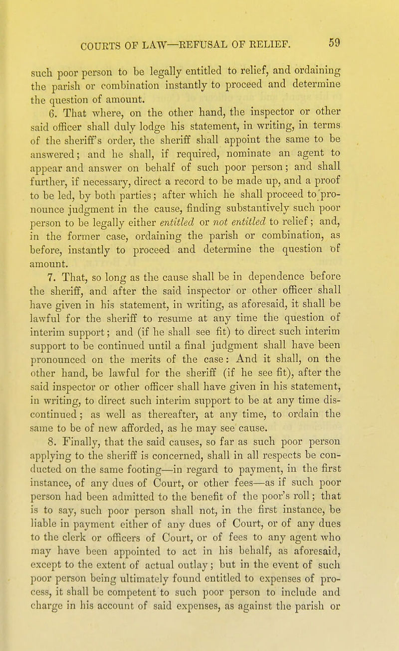 such poor person to be legally entitled to relief, and ordaining the parish or combination instantly to proceed and determine the question of amount. 6. That where, on the other hand, the inspector or other said officer shall duly lodge his statement, in writing, in terms of the sheriff's order, the sheriff shall appoint the same to be answered; and he shall, if required, nominate an agent to appear and answer on behalf of such poor person; and shall further, if necessary, direct a record to be made up, and a proof to be led, by both parties; after which he shall proceed to pro- nounce judgment in the cause, finding substantively such poor person to be legally either entitled or not entitled to relief; and, in the former case, ordaining the parish or combination, as before, instantly to proceed and determine the question of amount. 7. That, so long as the cause shall be in dependence before the sheriff, and after the said inspector or other officer shall have given in his statement, in writing, as aforesaid, it shall be lawful for the sheriff to resume at any time the question of interim support; and (if he shall see fit) to direct such interim support to be continued until a final judgment shall have been pronounced on the merits of the case: And it shall, on the other hand, be lawful for the sheriff (if he see fit), after the said inspector or other officer shall have given in his statement, in writing, to direct such interim support to be at any time dis- continued ; as well as thereafter, at any time, to ordain the same to be of new afforded, as he may see cause. 8. Finally, that the said causes, so far as such poor person applying to the sheriff is concerned, shall in all respects be con- ducted on the same footing—in regard to payment, in the first instance, of any dues of Court, or other fees—as if such poor person had been admitted to the benefit of the poor's roll; that is to say, such poor person shall not, in the first instance, be liable in payment either of any dues of Court, or of any dues to the clerk or officers of Court, or of fees to any agent who may have been appointed to act in his behalf, as aforesaid, except to the extent of actual outlay; but in the event of such poor person being ultimately found entitled to expenses of pro- cess, it shall be competent to such poor person to include and charge in his account of said expenses, as against tlie parish or