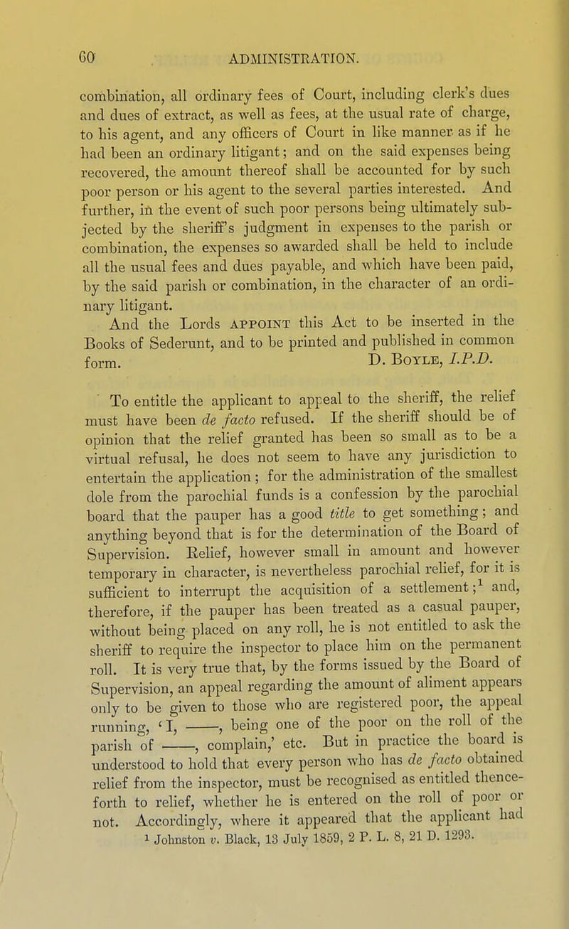 combination, all ordinary fees of Court, including clerk's dues and dues of extract, as well as fees, at the usual rate of charge, to his agent, and any officers of Court in like manner as if he had been an ordinary litigant; and on the said expenses being recovered, the amount thereof shall be accounted for by such poor person or his agent to the several parties interested. And further, in the event of such poor persons being ultimately sub- jected by the sheriff's judgment in expenses to the parish or combination, the expenses so awarded shall be held to include all the usual fees and dues payable, and which have been paid, by the said parish or combination, in the character of an ordi- nary litigant. . And the Lords appoint this Act to be inserted in the Books of Sederunt, and to be printed and published in common form. D. Boyle, I.P.D. ■ To entitle the applicant to appeal to the sheriff, the relief must have been de facto refused. If the sheriff should be of opinion that the relief granted has been so small as to be a virtual refusal, he does not seem to have any jurisdiction to entertain the application; for the administration of the smallest dole from the parochial funds is a confession by the parochial board that the pauper has a good title to get something; and anything beyond that is for the determination of the Board of Supervision.' Eehef, however small in amount and however temporary in character, is nevertheless parochial relief, for it is sufficient to interrupt the acquisition of a settlement;^ and, therefore, if the pauper has been treated as a casual pauper, without being placed on any roll, he is not entitled to ask the sheriff to require the inspector to place him on the permanent roll. It is very true that, by the forms issued by the Board of Supervision, an appeal regarding the amount of aliment appears only to be given to those who are registered poor, the appeal running, 'I, , being one of the poor on the roll of the parish of , complain,' etc. But in practice the board is understood to hold that every person who has de facto obtamed relief from the inspector, must be recognised as entitled thence- forth to relief, whether he is entered on the roll of poor or not. Accordingly, where it appeared that the applicant had 1 Johnston v. Black, 13 July 1859, 2 P. L. 8, 21 D. 1293.