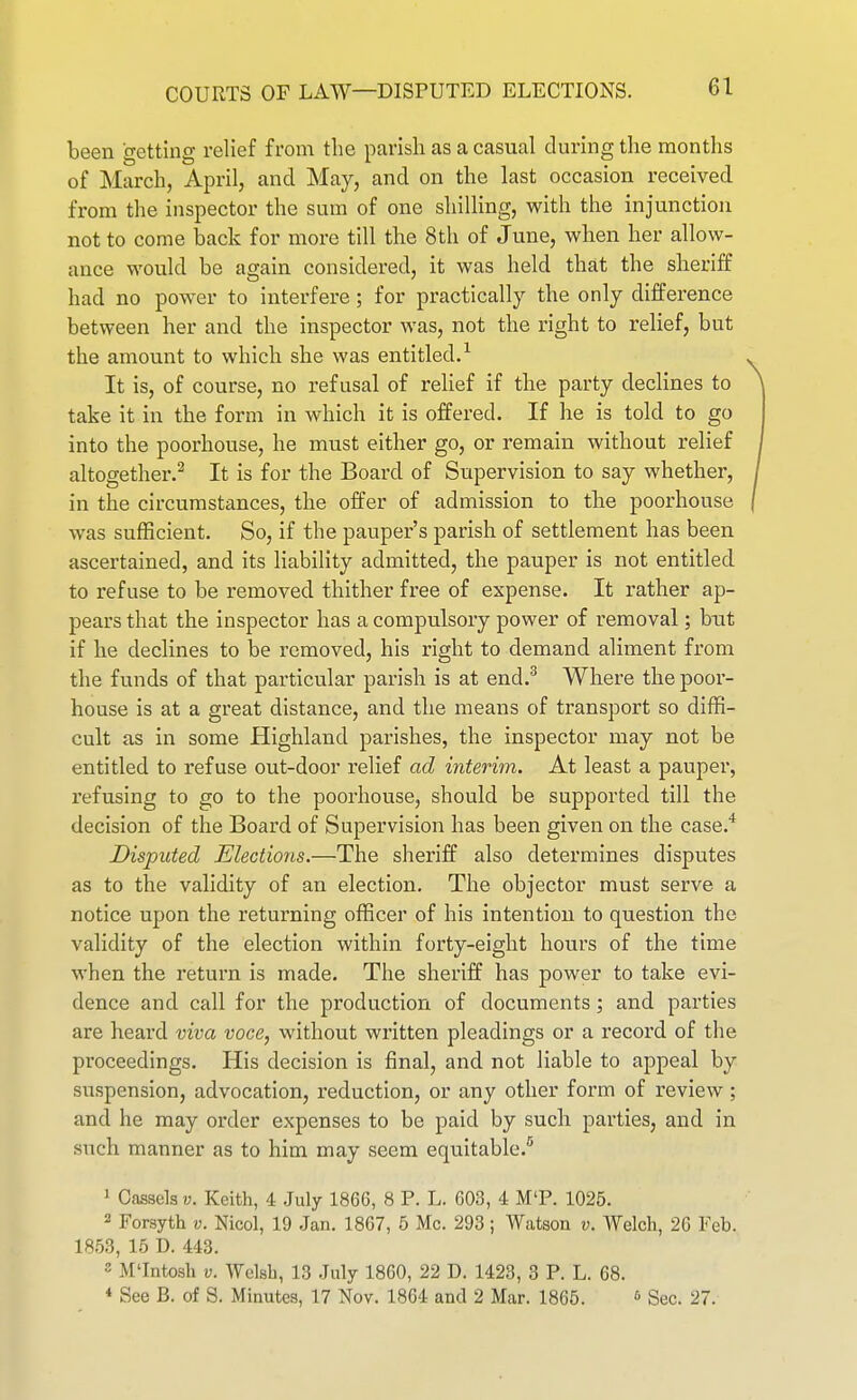 COURTS OF LAW—DISPUTED ELECTIONS. been getting relief from the parish as a casual during the months of March, April, and May, and on the last occasion received from the inspector the sum of one shilling, with the injunction not to come back for more till the 8tli of June, when her allow- ance would be again considered, it was held that the sheriff had no power to interfere ; for practically the only difference between her and the inspector was, not the right to relief, but the amount to which she was entitled.^ It is, of course, no refusal of relief if the party declines to take it in the form in which it is offered. If he is told to go into the poorhouse, he must either go, or remain without relief altogether.^ It is for the Board of Supervision to say whether, in the circumstances, the offer of admission to the poorhouse was sufficient. So, if the pauper's parish of settlement has been ascertained, and its liability admitted, the pauper is not entitled to refuse to be removed thither free of expense. It rather ap- pears that the inspector has a compulsory power of removal; but if he declines to be removed, his right to demand aliment from the funds of that particvilar parish is at end.^ Where the poor- house is at a great distance, and the means of transport so diffi- cult as in some Highland parishes, the inspector may not be entitled to refuse out-door relief ad interim. At least a pauper, refusing to go to the poorhouse, should be supported till the decision of the Board of Supervision has been given on the case.* Disputed Elections.—The sheriff also determines disputes as to the validity of an election. The objector must serve a notice upon the returning officer of his intention to question the validity of the election within forty-eight hours of the time when the return is made. The sheriff has power to take evi- dence and call for the production of documents; and parties are heard viva voce, without written pleadings or a record of the proceedings. His decision is final, and not liable to appeal by suspension, advocation, reduction, or any other form of review; and he may order expenses to be paid by such parties, and in such manner as to him may seem equitable.'' ' Cassels v. Keith, 4 July 186G, 8 P. L. G03, 4 M'P. 1025. 2 Forsyth v. Nicol, 19 Jan. 1867, 5 Mc. 293; Watson v. Welch, 20 Feb. im?>, lb D. 443. 2 M'Intosh V. Welsh, 13 July 18G0, 22 D. 1423, 3 P. L. 68. ♦ See B. of S. Minutes, 17 Nov. 1864 and 2 Mar. 1865. <> Sec. 27.