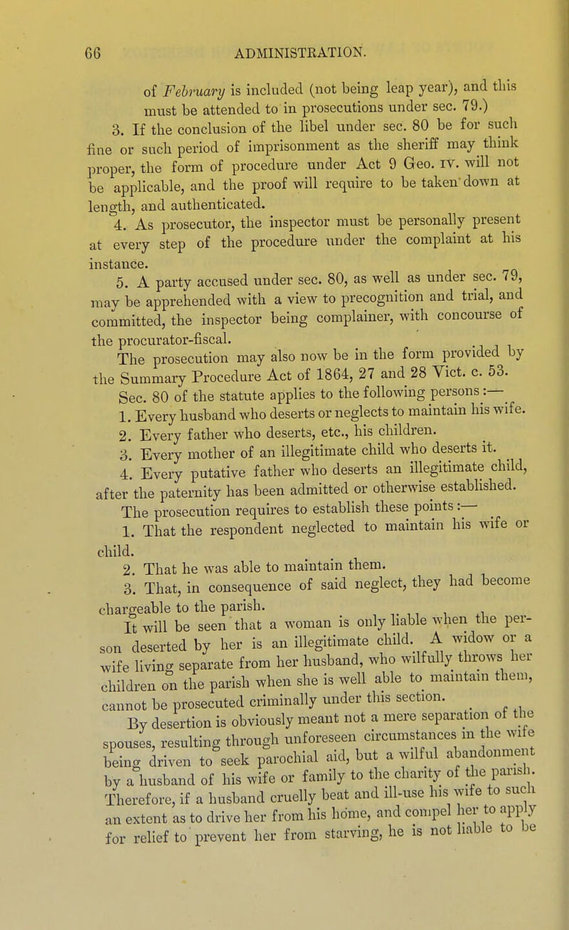 of Fehruary is included (not being leap year), and this must be attended to in prosecutions under sec. 79.) 3. If the conclusion of the libel under sec. 80 be for such fine or such period of imprisonment as the sheriff may think proper, the form of procedure under Act 9 Geo. IV. will not be applicable, and the proof will require to be taken down at length, and authenticated. 4. As prosecutor, the inspector must be personally present at every step of the procedm-e under the complaint at his instance. 5. A party accused under sec. 80, as well as under sec. 79, may be apprehended with a view to precognition and trial, and committed, the inspector being complainer, with concourse of the procurator-fiscal. • i j i The prosecution may also now be in the form provided by the Summary Procedure Act of 1864, 27 and 28 Vict. c. 53. Sec. 80 of the statute applies to the following persons 1. Every husband who deserts or neglects to maintain his wife. 2. Every father who deserts, etc., his children. 3. Every mother of an illegitimate child who deserts it. 4. Every putative father who deserts an illegitimate child, after the paternity has been admitted or otherwise established. The prosecution requires to establish these points :— 1. That the respondent neglected to maintain his wife or child. 2 That he was able to maintain them. 3. That, in consequence of said neglect, they had become chargeable to the parish. It will be seen that a woman is only liable when the per- son deserted by her is an illegitimate child. A widow or a wife living separate from her husband, who wilfully throws her children on the parish when she is well able to maintain them, cannot be prosecuted criminally under this section. ^ By desertion is obviously meant not a mere separation of the spouses, resulting through unforeseen circumstances m the wife being driven to seek parochial aid, but a wilful abandonment by a husband of his wife or family to the charity of tiie parish Therefore, if a husband cruelly beat and ill-use his wife to such an extent as to drive her from his home, and conqoel her to apply for relief to prevent her from starving, he is not liable to be