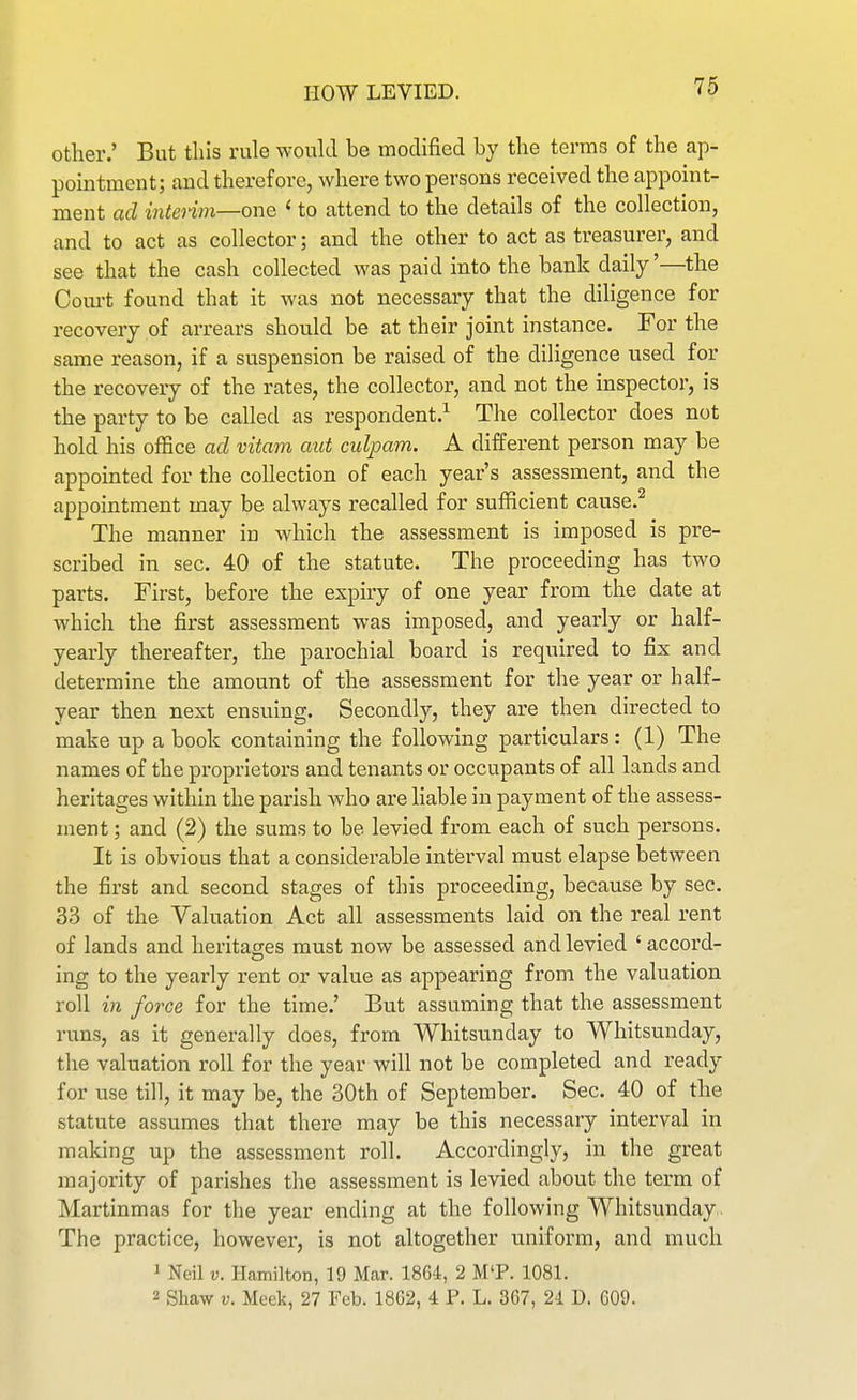 other.' But this rule wouhl be modified by the terms of the ap- pointment; and therefore, where two persons received the appoint- ment ad intenm—one <■ to attend to the details of the collection, and to act as collector; and the other to act as treasurer, and see that the cash collected was paid into the bank daily'—the Com-t found that it Avas not necessary that the dihgence for recovery of arrears should be at their joint instance. For the same reason, if a suspension be raised of the diligence used for the recovery of the rates, the collector, and not the inspector, is the party to be called as respondent.^ The collector does not hold his office ad vitam aut culpam. A different person may be appointed for the collection of each year's assessment, and the appointment may be always recalled for sufficient cause.^ The manner in which the assessment is imposed is pre- scribed in sec. 40 of the statute. The proceeding has two parts. First, before the expiry of one year from the date at which the first assessment was imposed, and yearly or half- yearly thereafter, the parochial board is required to fix and determine the amount of the assessment for the year or half- year then next ensuing. Secondly, they are then directed to make up a book containing the following particulars: (1) The names of the proprietors and tenants or occupants of all lands and heritages within the parish who are hable in payment of the assess- ment ; and (2) the sums to be levied from each of such persons. It is obvious that a considerable interval must elapse between the first and second stages of this proceeding, because by sec. 33 of the Valuation Act all assessments laid on the real rent of lands and heritages must now be assessed and levied ' accord- ing to the yearly rent or value as appearing from the valuation roll in force for the time.' But assuming that the assessment runs, as it generally does, from Whitsunday to Whitsunday, the valuation roll for the year will not be completed and ready for use till, it may be, the 30th of September. Sec. 40 of the statute assumes that there may be this necessary interval in making up the assessment roll. Accordingly, in the great majority of parishes the assessment is levied about the term of Martinmas for the year ending at the following Whitsunday . The practice, however, is not altogether uniform, and much 1 Neil V. Hamilton, 19 Mar. 1864, 2 M'P. 1081. 2 Shaw V. Meek, 27 Feb. 18G2, 4 P. L. 367, 24 D. 609.