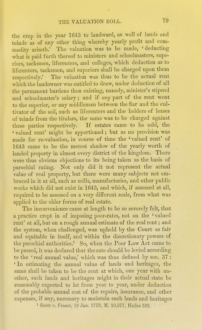 tlie crop in the year 1643 to landward, as well of lands and teinds as of any other thing whereby yearly profit and com- modity ariseth.' The valuation was to be made, 'deducting what is paid furth thereof to ministers and schoolmasters, supe- riors, tacksmen, liferenters, and colleges, which deduction as to liferenters, tacksmen, and superiors shall be charged npon them respectively.' The valuation was thus to be the actual rent which the landowner was entitled to draw, under deduction of all the permanent burdens then existing, namely, minister's stipend and schoolmaster's salary; and if any part of the rent went to the superior, or any middleman between the fiar and the cul- tivator of the soil, such as liferenters and the holders of leases of teinds from the titiilars, the same was to be charged against these parties respectively. If estates came to be sold, the ' valued rent' might be apportioned; but as no provision was made for re-valuation, in course of time the ' valued rent' of 1643 came to be the merest shadow of the yearly worth of landed property in almost every district of the kingdom. There were thus obvious objections to its being taken as the basis of parochial rating. Not only did it not represent the actual value of real property, but there were many subjects not em- braced in it at all, such as mills, manufactories, and other public works which did not exist in 1643, and which, if assessed at all, required to be assessed on a very different scale, from what was > applied to the older forms of real estate. The inconvenience came at length to be so severely felt, that a practice crept in of imposing poor-rates, not on the ' valued rent' at all, but on a rough annual estimate of the real rent; and the system, when challenged, was upheld by the Court as fair and equitable in itself, and within the discretionary powers of the parochial authorities.-'- So, when the Poor Law Act came to be passed, it was declared that the rate should be levied according to the ' real annual value,' which was thus defined by sec. 37 : ' In estimating the annual value of lands and heritages, the same shall be taken to be the rent at which, one year with an- other, such lands and heritages might in their actual state be reasonably expected to let from year to year, under deduction of the probable annual cost of the repairs, insurance, and other expenses, if any, necessary to maintain such lands and heritages 1 Scott V. Fraser, 19 Jan. 1773, M. 10,577, Hailes 522.