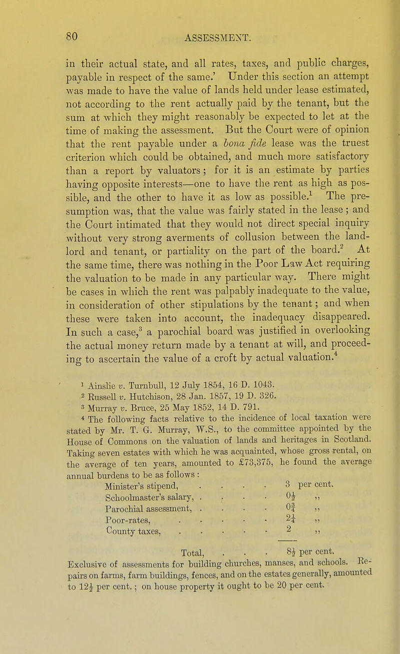 in their actual state, and all rates, taxes, and public charges, payable in respect of the same.' Under this section an attempt was made to have the value of lands held under lease estimated, not according to the rent actually paid by the tenant, but the sum at which they might reasonably be expected to let at the time of making the assessment. But the Court were of opinion that the rent payable under a bona fide lease was the truest criterion which could be obtained, and much more satisfactory than a report by valuators; for it is an estimate by parties having opposite interests—one to have the rent as high as pos- sible, and the other to have it as low as possible.^ The pre- sumption was, that the value was fairly stated in the lease; and the Court intimated that they would not direct special inquiry without very strong averments of collusion between the land- lord and tenant, or partiality on the part of the board. At the same time, there was nothing in the Poor Law Act requiring the valuation to be made in any particular way. There might be cases in which the rent was palpably inadequate to the value, in consideration of other stipulations by the tenant; and when these were taken into account, the inadequacy disappeared. In such a case,^ a parochial board was justified in overlooking the actual money return made by a tenant at will, and proceed- ing to ascertain the value of a croft by actual valuation.* 1 Ainslie v. TiirnbuU, 12 July 1854, 16 D. 1043. 2 RusseU V. Hutchison, 28 Jan. 1857, 19 D. 326. 3 Murray v. Bruce, 25 May 1852, 14 D. 791. * The following facts relative to the incidence of local taxation were stated by Mr. T. G. Murray, W.S., to the committee appointed by the House of Commons on the valuation of lands and heritages in Scotland. Taking seven estates with wliich he was acquainted, whose gross rental, on the average of ten years, amounted to £73,375, he found the average annual biu-dens to be as follows : Minister's stipend, .... 3 percent. Schoolmaster's salary, . . . • 0^ „ Parochial assessment, . . • • 0| n Poor-rates, . • • • • ^4 ii Coimty taxes, 2 ,, Total, . . • 8^ per cent. Exclusive of assessments for buUding churches, manses, and schools. Re- pairs on farms, farm buildings, fences, and on the estates generally, amounted to 12^ per cent.; on house property it ought to be 20 per cent.