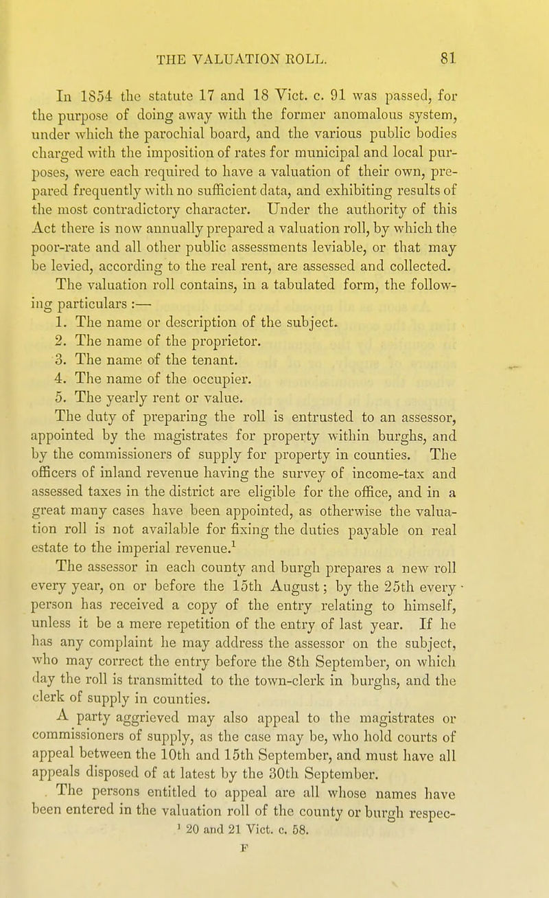In 1854 the statute 17 and 18 Vict. c. 91 was passed, for the purpose of doing away with the former anomalous system, under which the parochial board, and the various public bodies charged with the imposition of rates for municipal and local pur- poses, were each required to have a valuation of their own, pre- pared frequently with no sufficient data, and exhibiting results of the most contradictory character. Under the authority of this Act there is now annually prepared a valuation roll, by which the poor-rate and all other public assessments leviable, or that may be levied, according to the real rent, are assessed and collected. The valuation roll contains, in a tabulated form, the follow- ing particulars :— 1. The name or description of the subject. 2. The name of the proprietor. 3. The name of the tenant. 4. The name of the occupier. 5. The yearly rent or value. The duty of preparing the roll is entrusted to an assessor, appointed by the magistrates for property within burghs, and by the commissioners of supply for property in counties. The officers of inland revenue having the survey of income-tax and assessed taxes in the district are eligible for the office, and in a great many cases have been appointed, as otherwise the valua- tion roll is not available for fixing the duties payable on real estate to the imperial revenue.^ The assessor in each county and burgh prepares a new I'oll every year, on or before the 15th August; by the 25th every person has received a copy of the entry relating to himself, unless it be a mere repetition of the entry of last year. If he has any complaint he may address the assessor on the subject, who may correct the entry before the 8th September, on which day the roll is transmitted to the town-clerk in burghs, and the clerk of supply in counties. A party aggrieved may also appeal to the magistrates or commissioners of supply, as the case may be, who hold courts of appeal between the 10th and 15th September, and must have all appeals disposed of at latest by the 30th September. . The persons entitled to appeal are all whose names have been entered in the valuation roll of the county or burgh respec- ' 20 and 21 Vict. c. 58. F