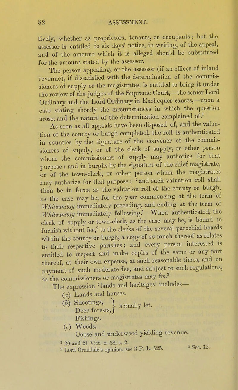 lively, whether as proprietors, tenants, or occupants; but the assessor is entitled to six days' notice, in writing, of the appeal, and of the amount which it is alleged should be substituted for the amount stated by the assessor. The person appealing, or the assessor (if an officer of inland revenue), if dissatisfied with the determination of the commis- sioners of supply or the magistrates, is entitled to bring it under the review of the judges of the Supreme Court,—the senior Lord Ordinary and the Lord Ordinary in Exchequer causes,—upon a case stating shortly the circumstances in which the question arose, and the nature of the determination complained of.^ As soon as all appeals have been disposed of, and the valua- tion of the county or burgh completed, the roll is authenticated in counties by the signature of the convener of the commis- sioners of supply, or of the clerk of supply, or other person whom the commissioners of supply may authorize for that purpose ; and in burghs by the signature of the chief magistrate, or of the town-clerk, or other person whom the magistrates may authorize for that purpose ; ' and such valuation roll shall then be in force as the valuation roll of the county or burgh, as the case may be, for the year commencing at the term of Whitsunday immediately preceding, and ending at the term of Wliitsunday immediately following.' When authenticated, the clerk of supply or town-clerk, as the case may be, is bound to furnish without fee,' to the clerks of the several parochial boards within the county or burgh, a copy of so much thereof as relates to their respective parishes; and every person interested is entitled to inspect and make copies of the same or any part thereof, at their own expense, at such reasonable times, and on payment of such moderate fee, and subject to such regulations, as the commissioners or magistrates may fix.^ The expression 'lands and heritages' includes— (a) Lands and houses. (h) Shootings, ■) Deer forests,) Fishings, (c) Woods. Copse and underwood yielding revenue. 1 20 and 21 Vict. c. 58, 8. 2. Lord Ormidale's opiuion, see 3 P. L. 525. ^ Sec. 12.