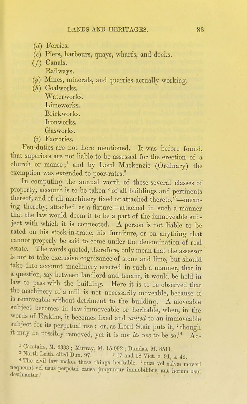 (d) Ferries. (e) Piers, harbours, quays, wharfs, and docks. (/) Canals. Railways. (g) Mines, minerals, and quarries actually working, (/i) Coalworks. Waterworks. Limeworks. Brickworks. Ironworks. Gasworks. (i) Factories. Feu-duties are not here mentioned. It w^as before found, that superiors are not liable to be assessed for the erection of a church or manse ;^ and by Lord Mackenzie (Ordinary) the exemption was extended to poor-rates.^ In computing the annual worth of these several classes of property, account is to be taken ' of all buildings and pertinents thereof, and of all machinery fixed or attached thereto,''^—mean- ing thereby, attached as a fixture—attached in such a manner that the law would deem it to be a part of the immoveable sub- ject with which it is connected. A person is not liable to be rated on his stock-in-trade, his furniture, or on anything that cannot properly be said to come under the denomination of real estate. The words quoted, therefore, only mean that the assessor IS not to take exclusive cognizance of stone and lime, but should take into account machinery erected in such a manner, that in a question, say between landlord and tenant, it would be held in law to pass with the building. Here it is to be observed that the machinery of a mill is not necessarily moveable, because it is removeable without detriment to the building. A moveable subject becomes in law immoveable or heritable, when, in the words of Erskine, it becomes fixed and united to an immoveable subject for its perpetual use ; or, as Lord Stair puts it, ' though It may be possibly removed, yet it is not its use to be so.'* Ac- 1 Carstairs, M. 2333 ; Murray, M. 15,092 ; Dundas, M. 8511. 2 North Leith, cited Dun. 97. ^ 17 and 18 Vict. c. 91, s. 42 * Tlie civil law makes tliose tilings heritable, ' qu^ vol salvae moveri nequeunt vel usus perpetui causa junguntur immobilibus, aut horum usiii destmantur.'