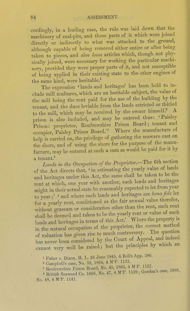 cordingly, ia a leading case, the rule was laid down that the machinery of coal-pits, and those parts of it which were joined directly or indirectly to what was attached to the ground, although capable of being removed either entire or after being taken to pieces, and also loose articles which, though not phy- sically joined, were necessary for working the particular machi- nery, provided they were proper parts of it, and not susceptible of being applied in their existing state to the other engines of the same kind, were heritable.^ The expression ' lands and heritages' has been held to in- clude mill multures, which are an heritable subject, the value of the mill being the rent paid for the use of the building by the tenant, and the dues leviable from the lands astricted or thuded to the mill, which may be received by the owner himself. _ A prison is also included, and may be entered thus: 'Paisley Prison: proprietor, Eenfrewshlre Prison Board; tenant and occupier, Paisley Prison Board.'^ Where the manufacture of kelp is carried on, the privilege of gathering the seaware cast on the shore, and of using the shore for the purpose of the manu- facture, may be entered at such a sum as would be paid for it by a tenant.'^ Lands in the Occupation of the Proprietor.-^n^^ 6th section of the Act directs that, 'in estimating the yearly value ot lands and heritages under this Act, the same shall be taken to be the rent at which, one year with another, such lands and heritages might in their actual state be reasonably expected to let from year to year;' ' and where such lands and heritages are bona fide i^t for a yearly rent, conditioned as the fair annual value therefor, without grassum or consideration other than the rent such rent shall be deemed and taken to be the yearly rent or value of such lands and heritages in terms of this Act.' Where the property is in the natural occupation of the proprietor, the correct method of valuation has given rise to much controvei-sy. The question has never been considered by tlie Court of Appeal, and mdeed cannot very well be raised; but the prmciples by which an ' 1 Fisher Dixon, H. L. 26 Jimc 1845, 4 BcU's App. 286. 2 CampbeU's case, No. 39, 1864, 4 MT. 1132. Renfrewshire Prison Board, No. 45, 1865, * M P- H^]- ^ British Seaweed Co. 1866, No. 47, 4 M'P. 1139 ; Gordon s case, 1866, No. 48, 4 M'P. 1141.