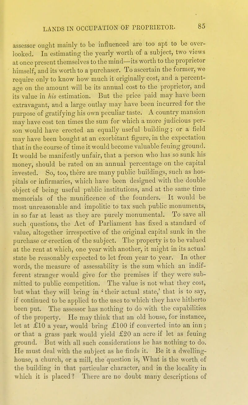 assessor ought mainly to be influenced are too apt to be over- looked. In estimating the yearly worth of a subject, two views at once present themselves to the mind—its worth to the proprietor himself, and its worth to a purchaser. To ascertain the former, we require only to know how much it originally cost, and a percent- age on the amount will be its annual cost to the proprietor, and its value in his estimation. But the price paid may have been extravagant, and a large outlay may have been incurred for the purpose of gratifying his own peculiar taste. A country mansion may have cost ten times the sum for which a more judicious per- son would have erected an equally useful building; or a field may have been bought at an exorbitant figure, in the expectation that in the course of time it would become valuable feuing ground. It would be manifestly unfair, that a person who has so sunk his money, should be rated on an annual percentage on the capital invested. So, too, there are many public buildings, such as hos- pitals or infirmaries, which have been designed with the double object of being useful public institutions, and at the same time memorials of the munificence of the founders. It would be most unreasonable and impolitic to tax such public monuments, in so far at least as they are purely monumental. To save all such questions, the Act of Parliament has fixed a standard of value, altogether irrespective of the original capital sunk in the purchase or erection of the subject. The property is to be valued at the rent at which, one year with another, it might in its actual state be reasonably expected to let from year to year. In other words, the measure of assessability is the sum which an indif- ferent stranger would give for the premises if they were sub- mitted to public competition. The value is not what they cost, but what they will bring in ' their actual state,' that is to say, if continued to be applied to the uses to which they have hitherto been put. The assessor has nothing to do with the capabilities of the property. He may think that an old house, for instance, let at £10 a year, would bring £100 if converted into an inn ; or that a grass park would yield £20 an acre if let as feuing ground. But with all such considerations he has nothing to do. He must deal with the subject as he finds it. Be it a dwelling- house, a church, or a mill, the question is, What is the worth, of the building in that particular character, and in the locality in which it is placed % There are no doubt many descriptions of
