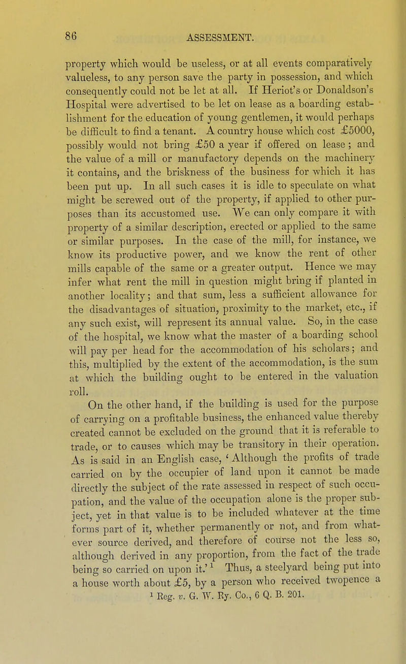 property which would be useless, or at all events comparatively valueless, to any person save the party in possession, and which consequently could not be let at all. If Heriot's or Donaldson's Hospital were advertised to be let on lease as a boarding estab- lishment for the education of young gentlemen, it would perhaps be difficult to find a tenant. A country house which cost £5000, possibly would not bring £50 a year if offered on lease; and the value of a mill or manufactory depends on the machinery it contains, and the briskness of the business for which it has been put up. In all such cases it is idle to speculate on what might be screwed out of the property, if apphed to other pur- poses than its accustomed use. We can only compare it with property of a similar description, erected or applied to the same or similar purposes. In the case of the mill, for instance, we know its productive power, and we know the rent of other mills capable of the same or a greater output. Hence we may infer what rent the mill in question might bring if planted in another locality; and that sum, less a sufficient allowance for the disadvantages of situation, proximity to the market, etc., if any such exist, will represent its annual value. So, in the case of the hospital, we know what the master of a boarding school will pay per head for the accommodation of his scholars; and this, multiplied by the extent of the accommodation, is the sum at which the building ought to be entered in the valuation roll. On the other hand, if the building is used for the purpose of carrying on a profitable business, the enhanced value thereby created cannot be excluded on the ground that it is referable to trade, or to causes Avhich may be transitory in their operation. As is said in an English case, ' Although the profits of trade carried on by the occupier of land upon it cannot be made directly the subject of the rate assessed in respect of such occu- pation, and the value of the occupation alone is the proper sub- ject, yet in that value is to be included whatever at the time forms part of it, whether permanently or not, and from what- ever source derived, and therefore of course not the less so, although derived in any proportion, from the fact of the trade being so carried on upon it.' ^ Thus, a steelyard being put mto a house worth about £5, by a person who received twopence a 1 Reg. V. G. W. Ry. Co., 6 Q. B. 201.