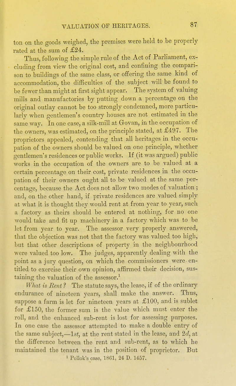 VALUATION OF HEKITAGES. ton on the goods weighed, the premises were held to be properly- rated at the sum of £24. Thus, following the simple rule of the Act of Parliament, ex- cluding from view the original cost, and confining the compari- son to buildings of the same class, or offering the same kind of accommodation, the difficulties of the subject will be found to be fewer than might at first sight appear. The system of valuing mills and manufactories by putting down a percentage on the original outlay cannot be too strongly condemned, more particu- larly when gentlemen's country houses are not estimated in the same way. In one case, a silk-mill at Govan, in the occupation of the owners, was estimated, on the principle stated, at £497. The proprietors appealed, contending that all heritages in the occu- pation of the owners should be valued on one principle, whether gentlemen's residences or public works. If (it was argued) public works in the occupation of the owners are to be valued at a certain percentage on their cost, private residences in the occu- pation of their owners ought all to be valued at the same per- centage, because the Act does not allow two modes of valuation ; and, on the other hand, if private residences are valued simply at what it is thought they would rent at from year to year, such a factory as theirs should be entered at nothing, for no one would take and fit up machinery in a factory which was to be let from year to year. The assessor very properly answered, that the objection was not that the factory was valued too high, but that other descriptions of property in the neighbourhood were valued too low. The judges, apparently dealing with the point as a jury question, on which the commissioners were en- titled to exercise their own opinion, affirmed their decision, svis- taining the valuation of the assessor.^ What is Rent ? The statute says, the lease, if of the ordinary endurance of nineteen years, shall make the answer. Thus, suppose a farm is let for nineteen years at £100, and is sublet for £150, the former sum is the value which must enter the roll, and the enhanced sub-rent is lost for assessing purposes. In one case the assessor attempted to make a double entry of the same subject,—1st, at the rent stated in the lease, and 2d, at the difference between the rent and sub-rent, as to which he maintained the tenant was in the position of proprietor. But » PoUok's case, 1861, 24 D. 1457.