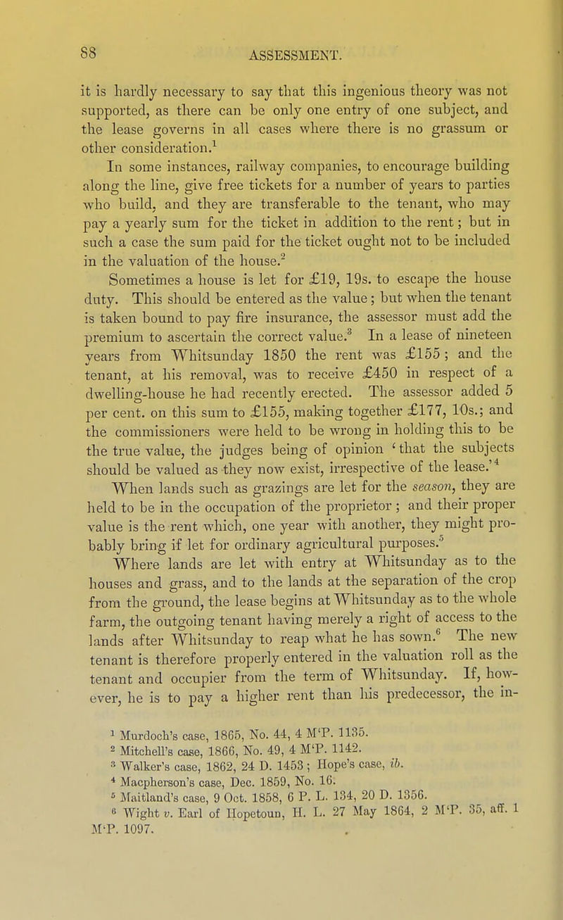 it is hardly necessary to say that this ingenious theory was not supported, as there can be only one entry of one subject, and the lease governs in all cases where there is no grassum or other consideration.^ In some instances, railway companies, to encourage building along the line, give free tickets for a number of years to parties who build, and they are transferable to the tenant, who may pay a yearly sum for the ticket in addition to the rent; but in such a case the sum paid for the ticket ought not to be included in the valuation of the house.^ Sometimes a house is let for £19, 19s. to escajie the house duty. This should be entered as the value; but when the tenant is taken bound to pay fire insurance, the assessor must add the premium to ascertain the correct value.^ In a lease of nineteen years from Whitsunday 1850 the rent was £155 ; and the tenant, at his removal, was to receive £450 in respect of a dwelling-house he had recently erected. The assessor added 5 per cent, on this sum to £155, making together £177, 10s,; and the commissioners were held to be wrong in holding this to be the true value, the judges being of opinion ' that the subjects should be valued as they now exist, irrespective of the lease.'* When lands such as grazings are let for the season, they are held to be in the occupation of the proprietor ; and their proper value is the rent which, one year with another, they might pro- bably bring if let for ordinary agricultural purposes.^ Where lands are let with entry at Whitsunday as to the houses and grass, and to the lands at the separation of the crop from the gi'ound, the lease begins at Whitsunday as to the whole farm, the outgoing tenant having merely a right of access to the lands after Whitsunday to reap what he has sown.** The new tenant is therefore properly entered in the valuation roll as the tenant and occupier from 'the term of Whitsunday. If, how- ever, he is to pay a higher rent than his predecessor, the in- 1 Murdoch's case, 1865, No. 44, 4 MT. 1135. 2 Mitchell's case, 1866, No. 49, 4 M'P. 1142. s Walker's case, 1862, 24 D. 1453 ; Hope's case, ib. * Macpherson's case, Dec. 1859, No. 16. » Maitland's case, 9 Oct. 1858, 6 P. L. 134, 20 D. 1356. » Wight V. Earl of IIopetouD, H. L. 27 May 1864, 2 MT. 35, aff. 1 M'P. 1097.