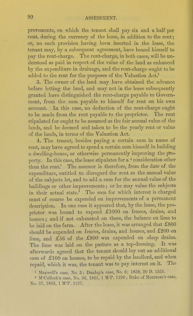 provements, on which the tenant shall pay six and a half per cent, during the currency of the lease, in addition to the rent; or, no such provision having been inserted in the lease, the tenant may, by a subsequent agreement, have bound himself to pay the rent-charge. The rent-charge, in both cases, will be un- derstood as paid in respect of the value of the land as enhanced by the expenditure in drainage, and the rent-charge ought to be added to the rent for the purposes of the Valuation Act.^ 3. The owner of the land may have obtained the advance before letting the land, and may not in the lease subsequently granted have distinguished the rent-charge payable to Govern- ment, from the sum payable to himself for rent on his own account. In this case, no deduction of the rent-charge ought to be made from the rent payable to the proprietor. The rent stipulated for ought to be assumed as the fair annual value of the lands, and be deemed and taken to be the yearly rent or value of the lands, in terms of the Valuation Act. 4. The tenant, besides paying a certain sum in name of rent, may have agreed to spend a certain sum himself in building a dwelling-house, or otherwise permanently improving the pro- perty. In this case, the lease stipulates for a ' consideration other than the rent.' The assessor is therefore, from the date of the expenditure, entitled to disregard the rent as the annual value of the subjects let, and to add a sum for the annual value of the buildings or other improvements; or he may value the subjects in their actual state.^ The sum for which interest is charged must of course be expended on improvements of a permanent description. In one case it appeared that, by the lease, the pro- prietor was bound to expend £1000 on fences, drains, and houses ; and if not exhausted on these, the balance on lime to be laid on the farm. After the lease, it was arranged that £800 should be expended on fences, drains, and houses, and £200 on lime, and £56 of the £800 was expended on sheep drains. The lime was laid on the pasture as a top-dressing. It was afterwards agreed that the tenant should lay out an additional sum of £100 on houses, to be repaid by the landlord, and when repaid, which it was, the tenant was to pay interest on it. The 1 MaxweU's case, No. 5 ; Dunlop's case, No. 6; 1858, 20 D. 1355. 2 M'Culloch's case, No. 36, 18C3, 1 MT. 1196 ; Duke of Montrose's case, No. 37, 1863, 1 M'P. 1197.