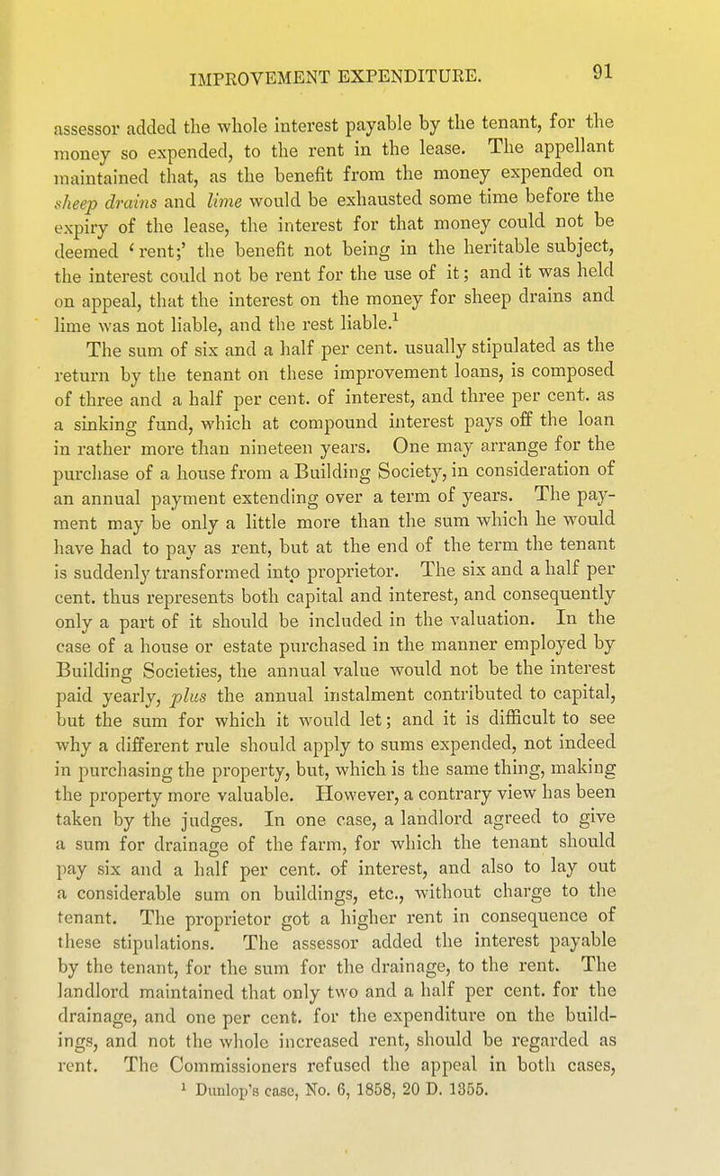 assessor added the whole interest payable by the tenant, for the money so expended, to the rent in the lease. The appellant maintained that, as the benefit from the money expended on sheep drains and lime would be exhausted some time before the expiry of the lease, the interest for that money could not be deemed 'rent;' the benefit not being in the heritable subject, the interest could not be rent for the use of it; and it was held on appeal, that the interest on the money for sheep drains and lime was not liable, and the rest liable.^ The sum of six and a half per cent, usually stipulated as the return by the tenant on these improvement loans, is composed of three and a half per cent, of interest, and three per cent, as a sinking fund, which at compound interest pays off the loan in rather more than nineteen years. One may arrange for the purchase of a house from a Building Society, in consideration of an annual payment extending over a term of years. The pay- ment may be only a little more than the sum which he would have had to pay as rent, but at the end of the term the tenant is suddenly transformed into proprietor. The six and a half per cent, thus represents both capital and interest, and consequently only a part of it should be included in the valuation. In the case of a house or estate purchased in the manner employed by Building Societies, the annual value would not be the interest paid yearly, plus the annual instalment contributed to capital, but the sum for which it would let; and it is difficult to see why a different rule should apply to sums expended, not indeed in purchasing the property, but, which is the same thing, making the property more valuable. However, a contrary view has been taken by the judges. In one case, a landlord agreed to give a sum for drainage of the farm, for which the tenant should pay six and a half per cent, of interest, and also to lay out a considerable sum on buildings, etc., without charge to the tenant. The proprietor got a higher rent in consequence of these stipulations. The assessor added the interest payable by the tenant, for the sum for the drainage, to the rent. The landlord maintained that only two and a half per cent, for the drainage, and one per cent, for the expenditure on the build- ings, and not the whole increased rent, should be regarded as rent. The Commissioners refused the appeal in both cases,