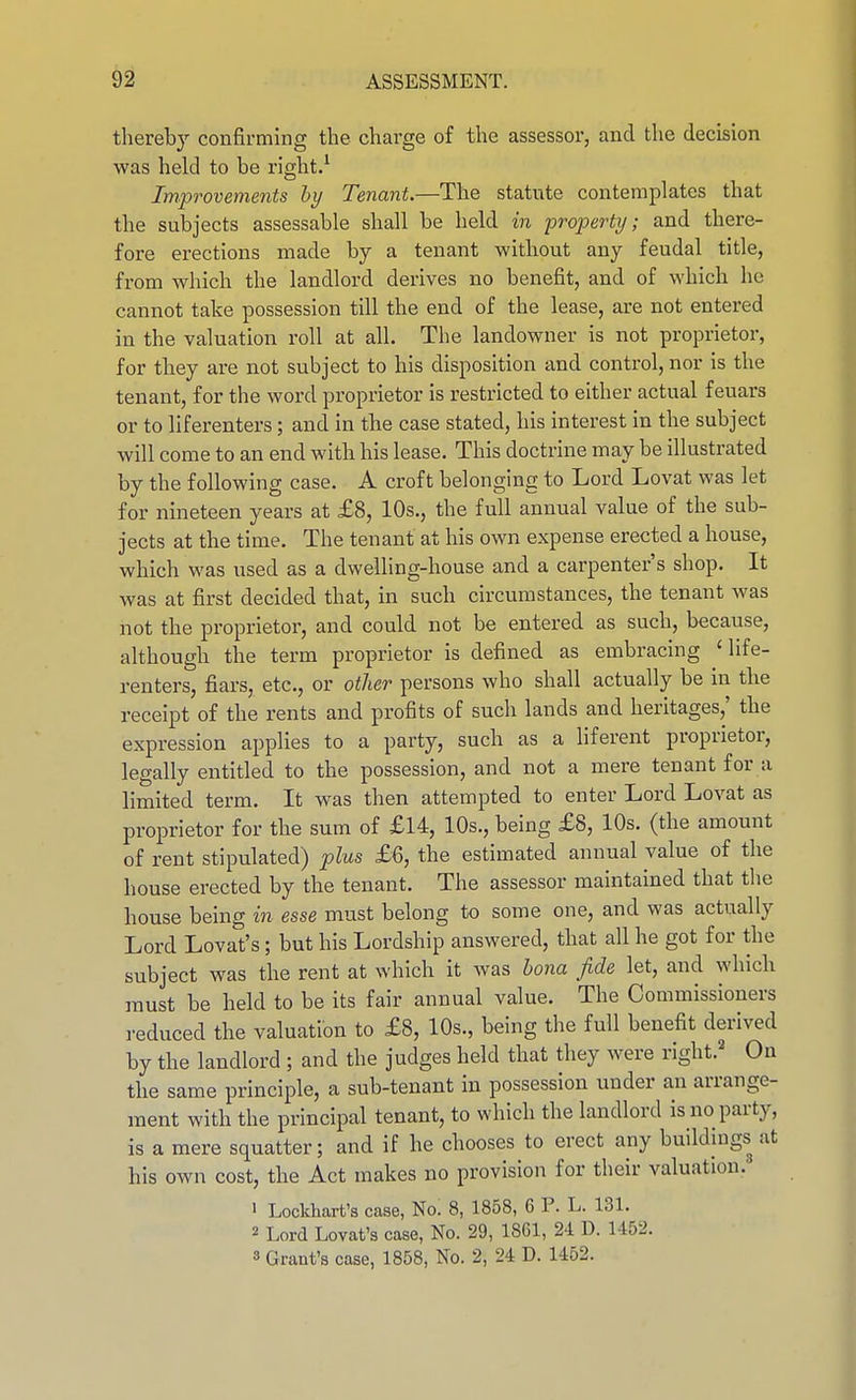 thereby confirming the charge of the assessor, and the decision was held to be right.^ Improvements hy Tenant.—The statute contemplates that the subjects assessable shall be held in property; and there- fore erections made by a tenant without any feudal title, from which the landlord derives no benefit, and of which he cannot take possession till the end of the lease, are not entered in the valuation roll at all. The landowner is not proprietor, for they are not subject to his disposition and control, nor is the tenant, for the word proprietor is restricted to either actual feuars or to liferenters; and in the case stated, his interest in the subject will come to an end with his lease. This doctrine may be illustrated by the following case. A croft belonging to Lord Lovat was let for nineteen years at £8, 10s., the full annual value of the sub- jects at the time. The tenant at his own expense erected a house, which was used as a dwelling-house and a carpenter's shop. It was at first decided that, in such circumstances, the tenant was not the proprietor, and could not be entered as such, because, although the term proprietor is defined as embracing 'life- renters, fiars, etc., or other persons who shall actually be in the receipt of the rents and profits of such lands and heritages,' the expression applies to a party, such as a liferent proprietor, legally entitled to the possession, and not a mere tenant for a limited term. It was then attempted to enter Lord Lovat as proprietor for the sum of £14, 10s., being £8, 10s. (the amount of rent stipulated) plus £6, the estimated annual value of the house erected by the tenant. The assessor maintained that the house being in esse must belong to some one, and was actually Lord Lovat's; but his Lordship answered, that all he got for the subject was the rent at which it was bona fide let, and which must be held to be its fair annual value. The Commissioners reduced the valuation to £8, 10s., being the full benefit derived by the landlord ; and the judges held that they were right.^ On the same principle, a sub-tenant in possession under an arrange- ment with the principal tenant, to which the landlord is no party, is a mere squatter; and if he chooses to erect any buildings at his own cost, the Act makes no provision for their valuation.' • Lockhart's case, No! 8, 1858, 6 P. L. 131. 2 Lord Lovat's case. No. 29, 1861, 24 D. 1452. 8 Grant's case, 1858, No. 2, 24 D. 1452.