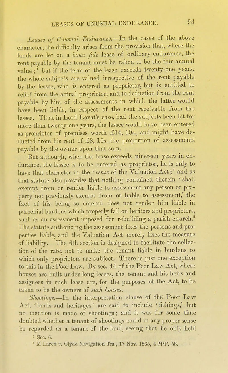 LEASES OF UNUSUAL ENDURANCE. Leases of Unusual Endurance—In tlie cases of the above character, the difficulty arises from the provision that, where the lauds are let on a bona fide lease of ordinary endurance, the rent payable by the tenant must be taken to be the fair annual value ; ^ but if the term of the lease exceeds twenty-one years, the whole subjects are valued irrespective of the rent payable by the lessee, who is entered as proprietor, but is entitled to relief from the actual proprietor, and to deduction from the rent payable by him of the assessments in which the latter would have been liable, in respect of the rent receivable from the lessee. Thus, in Lord Lovat's case, had the subjects been let for more than twenty-one years, the lessee would have been entered as proprietor of premises worth £14, 10s., and might have de- ducted from his rent of £8, 10s. the proportion of assessments payable by the owner upon that sum. But although, when the lease exceeds nineteen years in en- durance, the lessee is to be entered as proprietor, he is only to have that character in the ' sense of the Valuation Act;' and as that statute also provides that nothing contained therein ' shall exempt from or render liable to assessment any person or pro- perty not previously exempt from or liable to assessment,' the fact of his being so entered does not render him liable in parochial burdens which properly fall on heritors and proprietors, such as an assessment imposed for rebuilding a parish church.^ The statute authorizing tlie assessment fixes the persons and pro- perties liable, and the Valuation Act merely fixes the measure of liability. The 6th section is designed to facilitate the collec- tion of the rate, not to make the tenant liable in burdens to which only proprietors are subject. There is just one exception to this in the Poor Law. By sec. 44 of the Poor Law Act, where houses are built under long leases, the tenant and his heirs and assignees in such lease are, for the purposes of the Act, to be taken to be the owners of such houses. Shootings.—In the interpretation clause of the Poor Law Act, lands and heritages' are said to include ' fishings,' but no mention is made of shootings; and it was for some time doubted whether a tenant of shootings could in any proper sense be regarded as a tenant of the land, seeing that he only held 1 Sec. 6. 2 M'Laren v. Clyde Navigation Trs., 17 Nov. 1865, 4 M'P. 58.