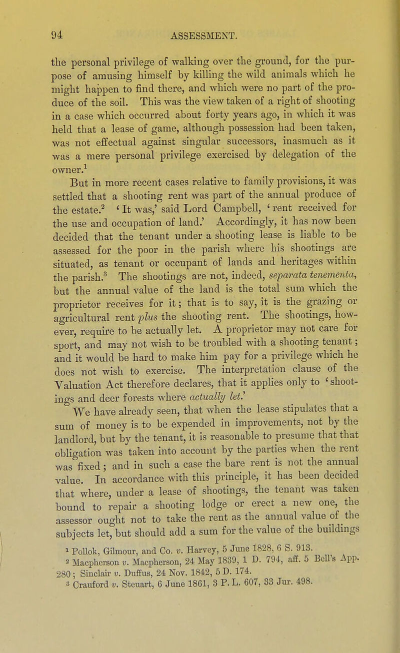 the personal privilege of walking over the ground, for the pur- pose of amusing himself by kilUng the wild animals which he might happen to find there, and which were no part of the pro- duce of the soil. This was the view taken of a right of shooting in a case which occurred about forty years ago, in which it was held that a lease of game, although possession had been taken, was not effectual against singular successors, inasmuch as it was a mere personal privilege exercised by delegation of the owner.^ But in more recent cases relative to family provisions, it was settled that a shooting rent was part of the annual produce of the estate.^ ' It was,' said Lord Campbell, ' rent received for the use and occupation of land.' Accordingly, it has now been decided that the tenant under a shooting lease is liable to be assessed for the poor in the parish where his shootings are situated, as tenant or occupant of lands and heritages within the parish.^ The shootings are not, indeed, separata tenementa, but the annual value of the land is the total sum which the proprietor receives for it; that is to say, it is the grazing or agricultural rent plus the shooting rent. The shootings, how- ever, require to be actually let. A proprietor may not care for sport, and may not wish to be troubled with a shooting tenant; and it would be hard to make him pay for a privilege which he does not wish to exercise. The interpretation clause of the Valuation Act therefore declares, that it applies only to ' shoot- ings and deer forests where actually let.^ We have already seen, that when the lease stipulates that a sum of money is to be expended in improvements, not by the landlord, but by the tenant, it is reasonable to presume that that obligation was taken into account by the parties when the rent was fixed; and in such a case the bare rent is not the annual value. In accordance with this principle, it has been decided that where, under a lease of shootings, the tenant was taken bound to repair a shooting lodge or erect a new one, the assessor ought not to take the rent as the annual value of the subjects let, but should add a sum for the value of the buildings 1 PoUok, Gilmour, and Co. v. Harvey, 5 June 1828, 6 S. 913. 2 Macphereon v. Macpherson, 24 May 1839, 1 D. 794, aff. 5 BeU's App. 280; Sinclair v. DufEus, 24 Nov. 1842, 6 D. 174. 3 Crauford v. Steuart, 6 June 1861, 3 P. L. 607, 33 Jur. 498.