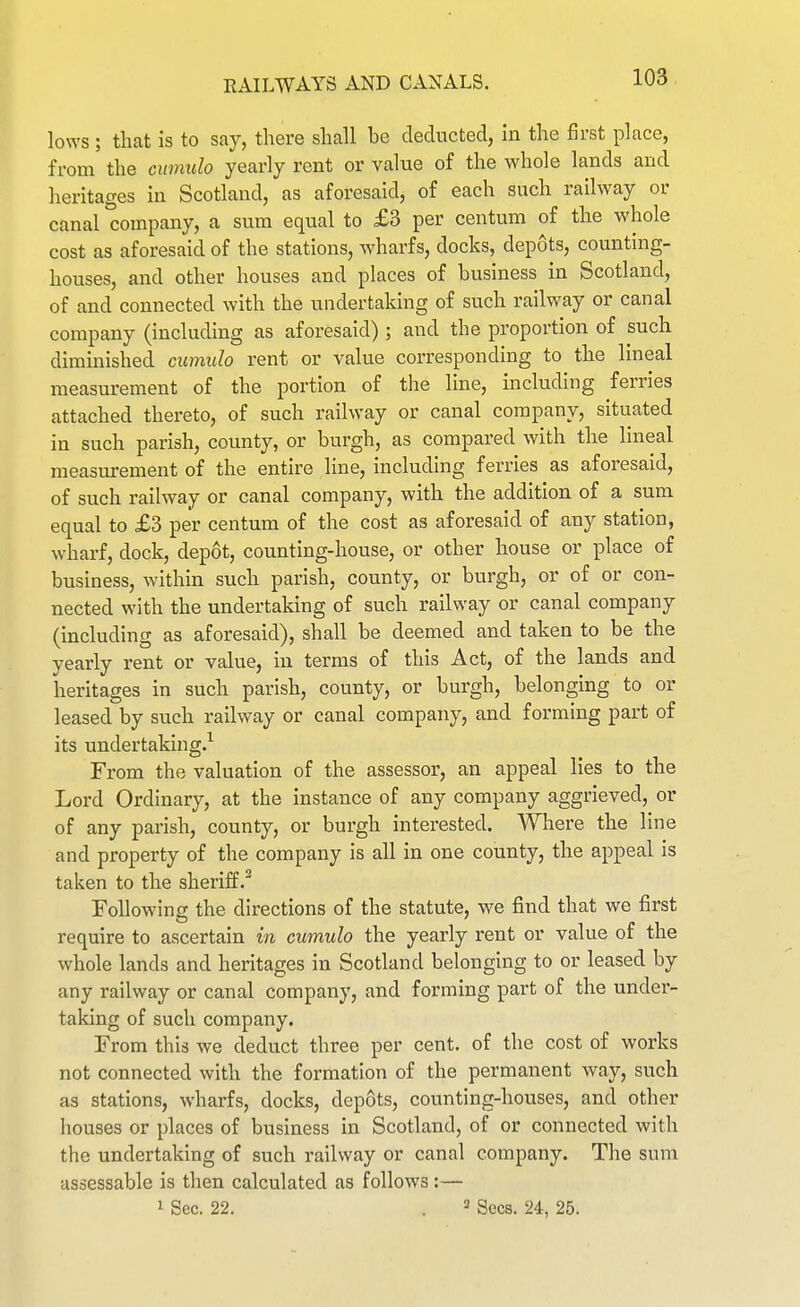 lows; that is to say, there shall be deducted, in the first place, from the cumtdo yearly rent or value of the whole lands and heritages in Scotland, as aforesaid, of each such railway or canal company, a sum equal to £3 per centum of the whole cost as aforesaid of the stations, wharfs, docks, depots, counting- houses, and other houses and places of business in Scotland, of and connected with the undertaking of such railway or canal company (including as aforesaid); and the proportion of such diminished cumulo rent or value corresponding to the lineal measurement of the portion of the line, including ferries attached thereto, of such railway or canal company, situated in such parish, county, or burgh, as compared with the lineal measurement of the entire line, including ferries as aforesaid, of such railway or canal company, with the addition of a sum equal to £3 per centum of the cost as aforesaid of any station, wharf, dock, depot, counting-house, or other house or place of business, within such parish, county, or burgh, or of or con- nected with the undertaking of such railway or canal company (including as aforesaid), shall be deemed and taken to be the yearly rent or value, in terms of this Act, of the lands and heritages in such parish, county, or burgh, belonging to or leased by such railway or canal company, and forming part of its undertaking.^ From the valuation of the assessor, an appeal lies to the Lord Ordinary, at the instance of any company aggrieved, or of any parish, county, or burgh interested. Where the line and property of the company is all in one county, the appeal is taken to the sheriff.^ Following the directions of the statute, we find that we first require to ascertain in cumulo the yearly rent or value of the whole lands and heritages in Scotland belonging to or leased by any railway or canal company, and forming part of the under- taking of such company. From this we deduct three per cent, of the cost of works not connected with the formation of the permanent way, such as stations, wharfs, docks, depots, counting-houses, and other houses or places of business in Scotland, of or connected with the undertaking of such railway or canal company. The sum assessable is then calculated as follows :— 1 Sec. 22. . 2 gees. 24, 25.