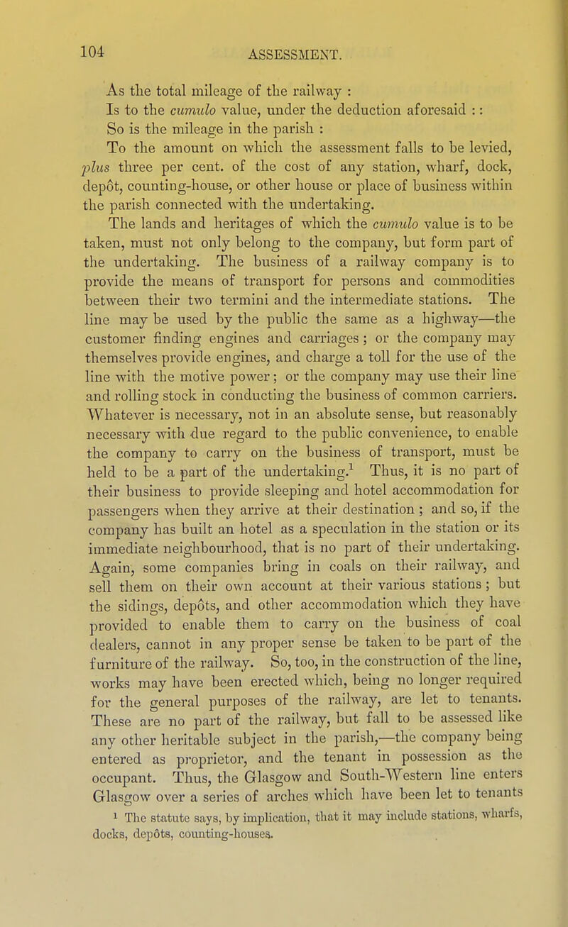 As tlie total mileage of the railway : Is to the ciimido value, under the deduction aforesaid :: So is the mileage in the parish : To the amount on which the assessment falls to be levied, 2:)lus three per cent, of the cost of any station, wharf, dock, depot, counting-house, or other house or place of business within the parish connected with the undertaking. The lands and heritages of which the cuinulo value is to be taken, must not only belong to the company, but form part of the undertaking. The business of a railway company is to provide the means of transport for persons and commodities between their two termini and the intermediate stations. The line may be used by the public the same as a highway—the customer finding engines and carriages; or the company may themselves provide engines, and charge a toll for the use of the line with the motive power; or the company may use their line and rolling stock in conducting the business of common carriers. Whatever is necessary, not in an absolute sense, but reasonably necessary with due regard to the public convenience, to enable the company to carry on the business of transport, must be held to be a part of the undertaking.^ Thus, it is no part of their business to provide sleeping and hotel accommodation for passengers when they arrive at their destination; and so,if the company has built an hotel as a speculation in the station or its immediate neighbourhood, that is no part of their undertaking. Again, some companies bring in coals on their railway, and sell them on their own account at their various stations; but the sidings, depots, and other accommodation which they have provided to enable them to carry on the business of coal dealers, cannot in any proper sense be taken to be part of the furniture of the railway. So, too, in the construction of the line, works may have been erected which, being no longer required for the general purposes of the railway, are let to tenants. These are no part of the railway, but fall to be assessed like any other heritable subject in the parish,—the company being entered as proprietor, and the tenant in possession as the occupant. Thus, the Glasgow and Soutli-Western line enters GlastTow over a series of arches which have been let to tenants 1 The stcatute says, by implication, that it may iuclude stations, wharfs, docks, depfits, counting-houses.