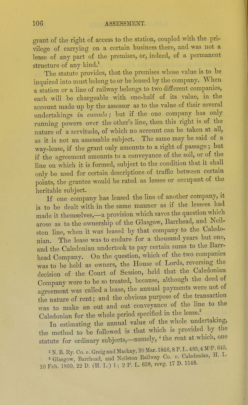 grant of tlie right of access to the station, coupled with the pri- vilege of carrying on a certain business there, and was not a lease of any part of the premises, or, indeed, of a permanent structure of any kind.'- The statute provides, that the premises whose value is to be inquired into must belong to or be leased by the company. When a station or a line of railway belongs to two different companies, each will be chargeable with one-half of its value, in the account made up by the assessor as to the value of their several undertakings in cumulo; but if the one company has only running powers over the other's line, then this right is of the nature of a servitude, of which no account can be taken at all, as it is not an assessable subject. The same may be said of a way-lease, if the grant only amounts to a right of passage ; but if the agreement amounts to a conveyance of the soil, or of the line on which it is formed, subject to the condition that it shall only be used for certain descriptions of traffic between certain points, the grantee would be rated as lessee or occupant of the heritable subject. If one company has leased the line of another company, it is to be dealt with in the same manner as if the lessees had made it themselves,—a provision which saves the question which arose as to the ownership of the Glasgow, Barrhead, and Neil- ston line, when it was leased by that company to the Caledo- nian. The lease was to endure for a thousand years but one, and the Caledonian undertook to pay certain sums to the Barr- head Company. On the question, which of the two companies was to be held as owners, the House of Lords, reversmg the decision of the Court of Session, held that the Caledonian Company were to be so treated, because, although the deed ot acrreement was called a lease, the annual payments were not of the nature of rent; and the obvious purpose of the transaction was to make an out and out conveyance of the hne to the Caledonian for the whole period specified m the lease. _ In estimating the annual value of the whole undertaking, the method to be followed is that which is provided by the statute for ordinary subjects,-namely, ' the rent at which, one 1N. B. Ey. Co. Greigand Mackay, 20 Mar. 1866,8 P.L. 483,4 M'P^645. 2 Glasgow, Barrhead, and Neilston Railway Co. t'. Caledonian, ti. 10 Feb. 1860, 22 D. (H. L.) 1 ; 2 P. L. 638, revg. 17 D. 1148.