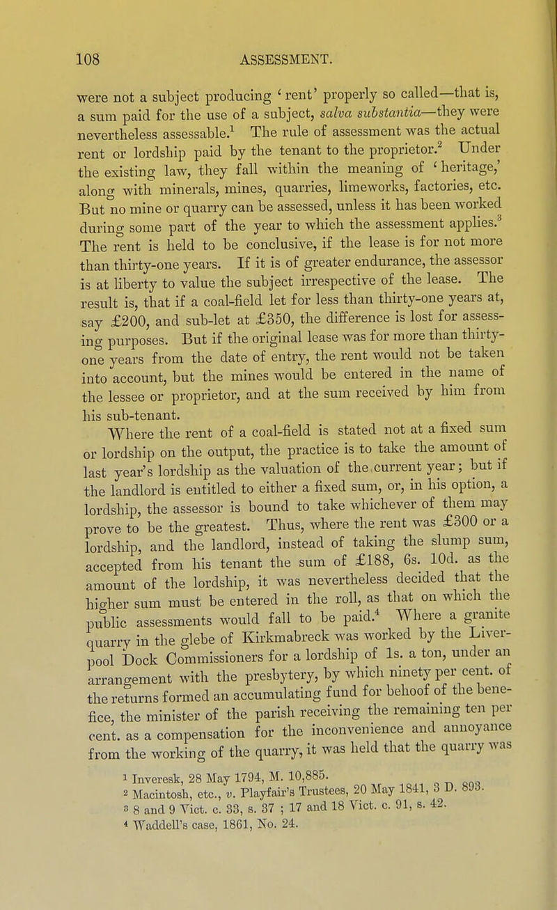 were not a subject producing 'rent' properly so called—that is, a sum paid for the use of a subject, salva substantia—they were nevertheless assessable.^ The rule of assessment was the actual rent or lordship paid by the tenant to the proprietor.^ Under the existing law, they fall within the meaning of ' heritage,' along with minerals, mines, quarries, liraeworks, factories, etc. But no mine or quarry can be assessed, unless it has been worked during some part of the year to which the assessment applies.*^ The rent is held to be conclusive, if the lease is for not more than thirty-one years. If it is of greater endurance, the assessor is at liberty to value the subject irrespective of the lease. The result is, that if a coal-field let for less than thirty-one years at, say £200, and sub-let at £350, the difference is lost for assess- ing purposes. But if the original lease was for more than thirty- one years from the date of entry, the rent would not be taken into account, but the mines would be entered in the name of the lessee or proprietor, and at the sum received by him from his sub-tenant. Where the rent of a coal-field is stated not at a fixed sum or lordship on the output, the practice is to take the amount of last year's lordsbip as the valuation of the current year; but if the landlord is entitled to either a fixed sum, or, in his option, a lordship, the assessor is bound to take whichever of them may prove to be the greatest. Thus, where the rent was £300 or a lordship, and the landlord, instead of taking the slump sum, accepted from bis tenant the sum of £188, 6s. lOd. as the amount of the lordship, it was nevertheless decided that the bio-her sum must be entered in the roll, as that on which the public assessments would fall to be paid.* Where a granite quarry in the glebe of Kirkmabreck was worked by the Liver- pool bock Commissioners for a lordship of Is. a ton, under an arrangement with the presbytery, by which ninety per cent, of the returns formed an accumulating fund for behoof of the bene- fice, the minister of the parish receiving the remaming ten per cent, as a compensation for the inconvenience and annoyance from the working of tke quarry, it was held that the quarry was 1 Inveresk, 28 May 1794, M. 10,885. 2 Macintosh, etc., v. Playfau-'s Trustees, 20 May 1841, 3 D. 8JJ. 3 8 and 9 Vict. c. 33, s. 37 ; 17 and 18 Vict. c. 91, s. 42. * WaddeU's case, 1861, No. 24.