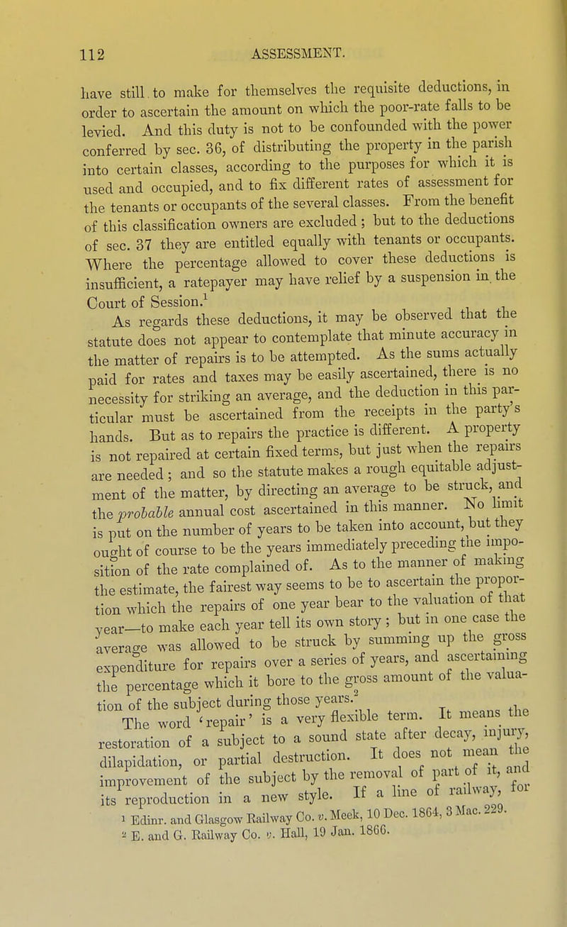have still. to make for themselves the requisite deductions, in order to ascertain the amount on which the poor-rate falls to be levied. And this duty is not to be confounded with the power conferred by sec. 36, of distributing the property in the parish into certain classes, according to the purposes for which it is used and occupied, and to fix different rates of assessment for the tenants or occupants of the several classes. From the benefit of this classification owners are excluded; but to the deductions of sec. 37 they are entitled equally with tenants or occupants. Where the percentage allowed to cover these deductions is insufficient, a ratepayer may have relief by a suspension in. the Court of Session.^ As regards these deductions, it may be observed that the statute does not appear to contemplate that minute accuracy in the matter of repairs is to be attempted. As the sums actually paid for rates and taxes may be easily ascertained, there is no necessity for striking an average, and the deduction in this par- ticular must be ascertained from the receipts m the party s hands. But as to repairs the practice is different. A property is not repaired at certain fixed terms, but just when the repairs are needed ; and so the statute makes a rough equitable adjust- ment of the matter, by directing an average to be struck and the vrohahle annual cost ascertained in this manner. :So limit is put on the number of years to be taken into account, but they ou-ht of course to be the years immediately preceding tne impo- sitton of the rate complained of. As to the manner of makmg the estimate, the fairest way seems to be to ascertain the pi-opor- tion which the repairs of one year bear to the valuation of that vear-to make each year tell its own story ; but in one case the average was allowed to be struck by summing up the gross expenditure for repairs over a series of years, and ascertaining the percentage which it bore to the gross amount of the valua- tion of the subject during those years. The word 'repair' is a very flexible term. It means the restoration of a subject to a sound state after decay, injmy dilapidation, or partial destruction. It ^oes not mean the improvement of the subject by the removal of F^t of ^t,and its reproduction in a new style. If a Ime of raihvay, foi 1 Edinr. and Glasgcv Railway Co.Meek, 10 Dec. 18G-4, 3 Mac. 229. ^ E. and G. Railway Co. •;. Hall, 19 Jan. 186C.
