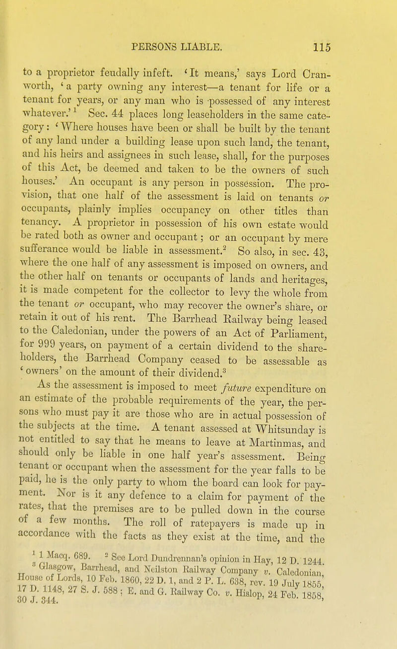 to a proprietor feudally infeft. 'It means/ says Lord Cran- worth, ' a party owning any interest—a tenant for life or a tenant for years, or any man who is possessed of any interest whatever.' ^ Sec. 44 places long leaseholders in the same cate- gory : ' Where houses have been or shall be built by the tenant of any land under a building lease upon such land, the tenant, and his heirs and assignees in such lease, shall, for the purposes of this Act, be deemed and taken to be the owners of such houses.' An occupant is any person in possession. The pro- vision, that one half of the assessment is laid on tenants or occupants, plainly imphes occupancy on other titles than tenancy. A proprietor in possession of his own estate would be rated both as owner and occupant; or an occupant by mere sufferance would be liable in assessment.^ So also, in sec. 43, where the one half of any assessment is imposed on owners, and the other half on tenants or occupants of lands and heritages, it is made competent for the collector to levy the whole from the tenant or occupant, who may recover the owner's share, or retain it out of his rent. The Barrhead Railway being leased to the Caledonian, under the powers of an Act of Parliament, for 999 years, on payment of a certain dividend to the share- holders, the Barrhead Company ceased to be assessable as ' owners' on the amount of their dividend.^ As the assessment is imposed to meet future expenditure on an estimate of the probable requirements of the year, the per- sons who must pay it are those who are in actual possession of the subjects at the time. A tenant assessed at Whitsunday is not entitled to say that he means to leave at Martinmas, and should only be liable in one half year's assessment. Being tenant or occupant when the assessment for the year falls to be paid, he is the only party to whom the board can look for pay- ment. Nor is it any defence to a claim for payment of the rates, that the premises are to be pulled down in the course of a few months. The roll of ratepayers is made up in accordance with the facts as they exist at the time, and the ^ 1 Macq. 689. 2 gg^ i^^^^ Dundrennan's opiuion in Hay, 12 D 1244 Glasgow Barrhead, and NeHston Railway Company v. Caledonian,' House of Lords, 10 Feb. I860, 22 D. 1, and 2 P. L. 638, rev. 19 Julv 1855 7 D. 1148, 27 S. J. 588 ; E. and G. Railway Co. Hi'slop, 24 F^ ml]