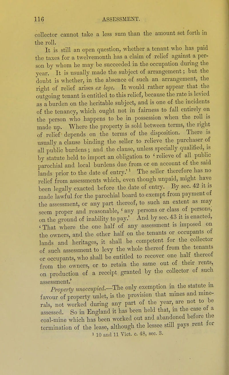 collector cannot take a less sura than the amount set forth in the roll. It is still an open question, whether a tenant who has paid the taxes for a twelvemonth has a claim of relief against a per- son by whom he may be succeeded in the occupation during the year. It is usually made the subject of arrangement; but the doubt is whether, in the absence of such an arrangement, the right of relief arises ex lege. It would rather appear that the outgoing tenant is entitled to this rehef, because the rate is levied as a burden on the heritable subject, and is one of the incidents of the tenancy, which ought not in fairness to fall entirely on the person who happens to be in possession when the roll is made up. Where the property is sold between terms, the right of relief depends on the terms of the disposition. There is usually a clause binding the seller to relieve the purchaser of all public burdens ; and the clause, unless specially qualified, is by statute held to import an obligation to ' relieve of all pubhc parochial and local burdens due from or on account of the said lands prior to the date of entry.' ^ The seller therefore has no relief from assessments which, even though unpaid, might have been legally exacted before the date of entry. By sec. 42 it is made lawful for the parochial board to exempt from payment of the assessment, or any part thereof, to such an extent as may seem proper and reasonable, ' any persons or class of persons, on the ground of inability to pay.' And by sec. 43 it is enacted, ' That where the one half of any assessment is imposed on the o^vners, and the other half on the tenants or occupants of lands and heritages, it shall be competent for the collector of such assessment to levy the whole thereof from the tenants or occupants, who shall be entitled to recover one half thereof from the owners, or to retain the same out of their rents, on production of a receipt granted by the collector of such Property unoccupied.-The only exemption in the statute in favour of property unlet, is the provision that mines and mine- rals, not worked during any part of the year, are not to be assessed. So in England it has been held that, m the case of a coal-mine which has been worked out and abandoned betore tne termination of the lease, although the lessee still pays rent loi 1 10 and 11 Vict. c. 48, sec. 8.