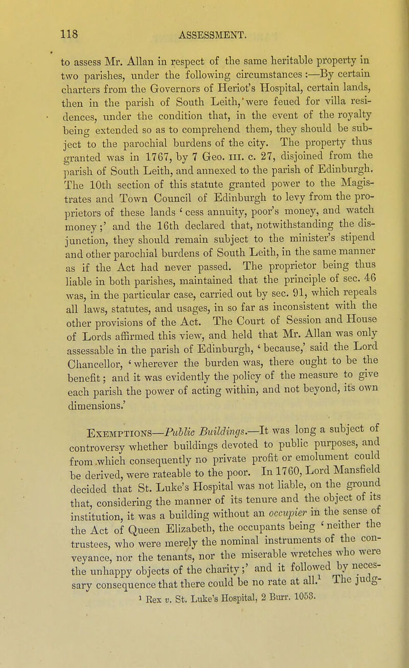 to assess Mr. Allan in respect of the same heritable property in two parishes, under the following circumstances:—By certain charters from the Governors of Heriot's Hospital, certain lands, then in the parish of South Leith,'were feued for villa resi- dences, under the condition that, in the event of the royalty being extended so as to comprehend them, they should be sub- ject to the parochial burdens of the city. The property thus granted was in 1767, by 7 Geo. ill. c. 27, disjoined from the parish of South Leith, and annexed to the parish of Edinburgh. The 10th section of this statute granted power to the Magis- trates and Town Council of Edinburgh to levy from the pro- prietors of these lands ' cess annuity, poor's money, and watch money;' and the 16th declared that, notwithstanding the dis- junction, they should remain subject to the minister's stipend and other parochial burdens of South Leith, in the same manner as if the Act had never passed. The proprietor being thus liable in both parishes, maintained that the principle of sec. 46 was, in the particular case, carried out by sec. 91, which repeals all laws, statutes, and usages, in so far as inconsistent with the other provisions of the Act. The Court of Session and House of Lords affirmed this view, and held that Mr. Allan was only assessable in the parish of Edinburgh, ' because,' said the Lord Chancellor, ' wherever the burden was, there ought to be the benefit; and it was evidently the policy of the measure to give each parish the power of acting within, and not beyond, its own dimensions.' Exemptions—Pl^&^^■c Buildings.—It was long a subject of controversy whether buildings devoted to public purposes, and from .which consequently no private profit or emolument could be derived, were rateable to the poor. In 1760, Lord Mansfield decided that St. Luke's Hospital was not liable, on the ground that, considering the manner of its tenure and the object of its institution, it was a building without an occupier m the sense ot the Act of Queen Elizabeth, the occupants being ' neither the trustees, who were merely the nominal instruments of the con- veyance, nor the tenants, nor the miserable wretches who were the unhappy objects of the charity;' and it followed by neces- sary consequence that there could be no rate at all. The judg- 1 Rex V. St. Luke's Hospital, 2 Burr. 1053.