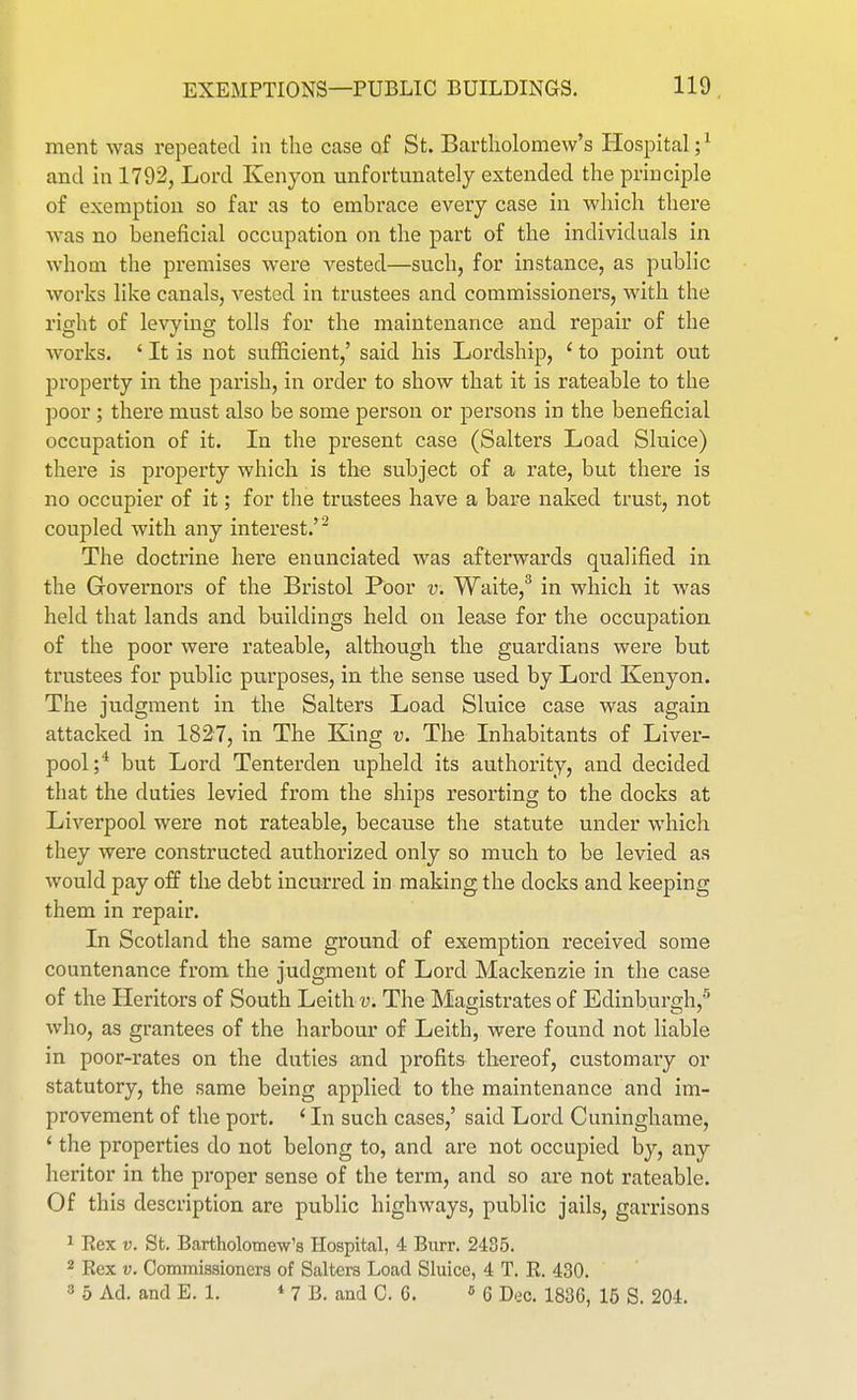ment was repeated in the case of St. Bartholomew's Hospital;^ and in 1792, Lord Kenyon unfortunately extended the principle of exemption so far as to embrace every case in which there was no beneficial occupation on the part of the individuals in whom the premises were vested—such, for instance, as public works like canals, A^ested in trustees and commissioners, with the right of levying tolls for the maintenance and repair of the Avorks. ' It is not sufficient,' said his Lordship, ' to point out property in the parish, in order to show that it is rateable to the poor ; there must also be some person or persons in the beneficial occupation of it. In the present case (Salters Load Sluice) there is property which is the subject of a rate, but there is no occupier of it; for the trustees have a bare naked trust, not coupled with any interest.'^ The doctrine here enunciated was afterwards qualified in the Governors of the Bristol Poor v. Waite,^ in which it was held that lands and buildings held on lease for the occupation of the poor were rateable, although the guardians were but trustees for public purposes, in the sense used by Lord Kenyon. The judgment in the Salters Load Sluice case was again attacked in 1827, in The King v. The Inhabitants of Liver- pool;* but Lord Tenterden upheld its authority, and decided that the duties levied from the ships resorting to the docks at Liverpool were not rateable, because the statute under which they were constructed authorized only so much to be levied as would pay off the debt incurred in making the docks and keeping them in repair. In Scotland the same ground of exemption received some countenance from the judgment of Lord Mackenzie in the case of the Heritors of South Leith «. The Magistrates of Edinburgh,'' who, as grantees of the harbour of Leith, were found not liable in poor-rates on the duties and profits thereof, customary or statutory, the same being applied to the maintenance and im- provement of the port. ' In such cases,' said Lord Cuninghame, * the properties do not belong to, and are not occupied by, any heritor in the proper sense of the term, and so are not rateable. Of this description are public highways, public jails, garrisons 1 Hex V. St. Bartholomew's Hospital, 4 Burr. 2435. 2 Kex V. Commissioners of Salters Load Sluice, 4 T. R. 430. 3 5 Ad. and E. 1. * 7 B. and C. 6. 6 Dec. 1836, 15 S. 204.