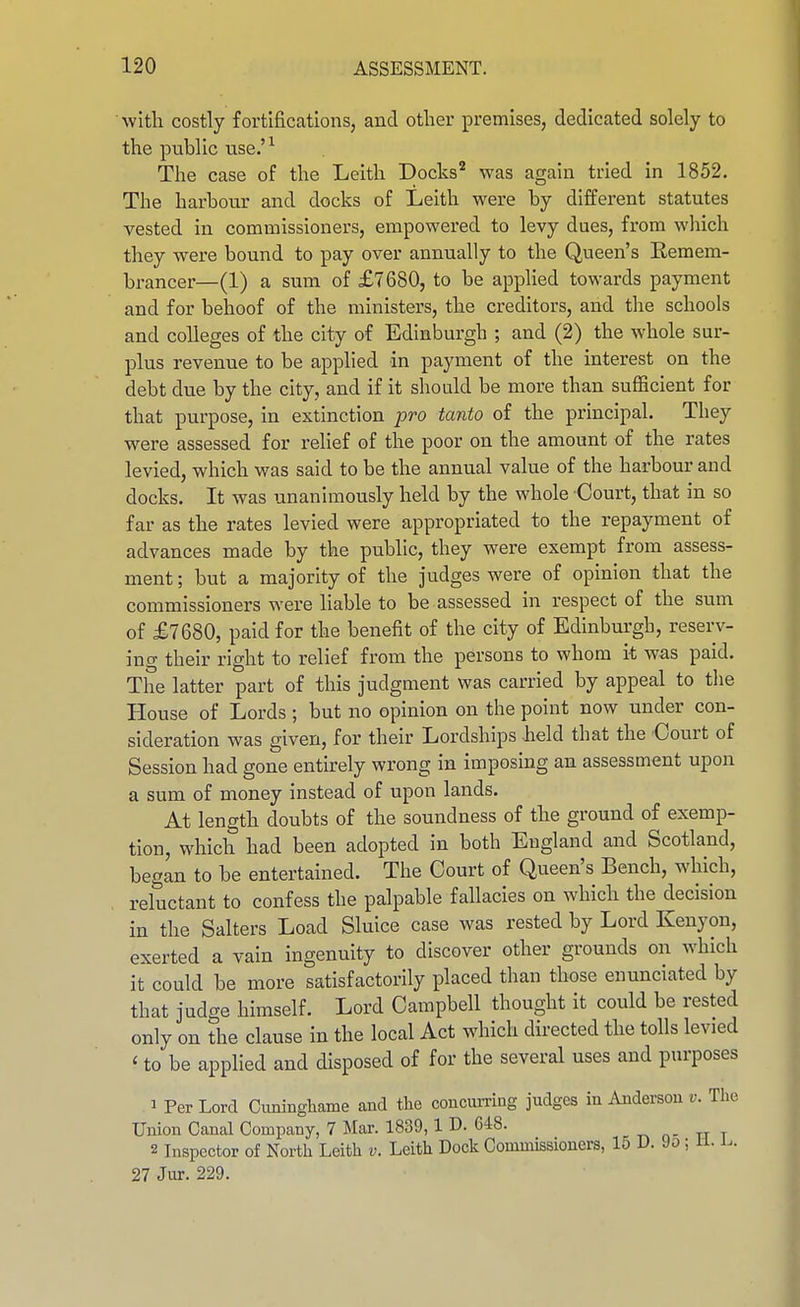 with costly fortifications, and other premises, dedicated solely to the public use.'^ The case of the Leith Docks'* was again tried in 1852. The harbour and docks of Leith were by different statutes vested in commissioners, empowered to levy dues, from which they were bound to pay over annually to the Queen's Remem- brancer—(1) a sum of £7680, to be applied towards payment and for behoof of the ministers, the creditors, and the schools and colleges of the city of Edinburgh ; and (2) the whole sur- plus revenue to be applied in payment of the interest on the debt due by the city, and if it should be more than sufficient for that purpose, in extinction pro tanto of the principal. They were assessed for relief of the poor on the amount of the rates levied, which was said to be the annual value of the harbour and docks. It was unanimously held by the whole Court, that in so far as the rates levied were appropriated to the repayment of advances made by the public, they were exempt from assess- ment ; but a majority of the judges were of opinion that the commissioners were liable to be assessed in respect of the sum of £7680, paid for the benefit of the city of Edinburgh, reserv- ing their right to relief from the persons to whom it was paid. The latter part of this judgment was carried by appeal to the House of Lords ; but no opinion on the point now under con- sideration was given, for their Lordships held that the Court of Session had gone entirely wrong in imposing an assessment upon a sum of money instead of upon lands. At length doubts of the soundness of the ground of exemp- tion, which had been adopted in both England and Scotland, began to be entertained. The Court of Queen's Bench, which, reluctant to confess the palpable fallacies on which the decision in the Salters Load Sluice case was rested by Lord Kenyon, exerted a vain ingenuity to discover other grounds on which it could be more satisfactorily placed than those enunciated by that judge himself. Lord Campbell thought it could be rested only on the clause in the local Act which directed the tolls levied ' to be applied and disposed of for the several uses and purposes 1 Per Lord Ciininghame and the concurring judges iu Anderson v. The Union Canal Company, 7 Mar. 1839,1 D. 648. 2 Inspector of North Leith v. Leith Dock Commissioners, 15 D. 9o; 11. J^. 27 Jur. 229.