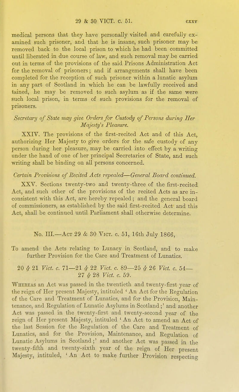 medical persons that they have personally visited and carefully ex- amined such prisoner, and that he is insane, such prisoner may be removed back to the local prison to which he had been committed until liberated in due course of law, and such removal may be carried out in terms of the provisions of the said Prisons Administration Act for the removal of prisoners; and if arrangements shall have been completed for the reception of such prisoner within a lunatic asylum in any part of Scotland in which he can be lawfully received and tained, he may be removed to such asylum as if the same were such local prison, in terms of such provisions for the removal of prisoners. Secretary of State may give Orders for Custody of Persons during Her Majesty's Pleasure. XXIY. The provisions of the first-recited Act and of this Act, authorizing Her Majesty to give orders for the safe custody of any person during her pleasi:re, may be carried into effect by a writing under the hand of one of her principal Secretaries of State, and such writing shall be binding on all persons concerned. Certain Provisions of Recited Acts repealed—General Board continued. XXV. Sections twenty-two and twenty-three of the first-recited Act, and such other of the provisions of the recited Acts as are in- consistent with this Act, are hereby repealed; and the general board of commissioners, as established by the said first-recited Act and this Act, shall be continued until Parliament shall otherwise determine. No. III.—Act 29 & 30 Vict. c. 51, 16th July 1866, To amend the Acts relating to Limacy in Scotland, and to make further Provision for the Care and Treatment of Lunatics. 20 ^ 21 Vict. c. 71—21 ^ 22 Vict. c. 89—25 ^ 26 Vict. c. 54— 27 ^ 28 Vict. c. 69. Whereas an Act was passed in the twentieth and twenty-first year of the reign of Her present Majesty, intituled ' An Act for the Eegulation of the Care and Treatment of Lunatics, and for the Provision, Main- tenance, and Regulation of Lunatic Asylums in Scotland ;' and another Act was passed in the twenty-first and twenty-second year of the reign of Her present Majesty, intituled ' An Act to amend an Act of the last Session for the Regulation of the Care and Treatment of Lunatics, and for the Provision, Maintenance, and Regulation of Lunatic Asylums in Scotland;' and another Act was passed in the twenty-fifth and twenty-sixth year of the reign of Her present Majesty, intituled, ' An Act to make further Provision respecting