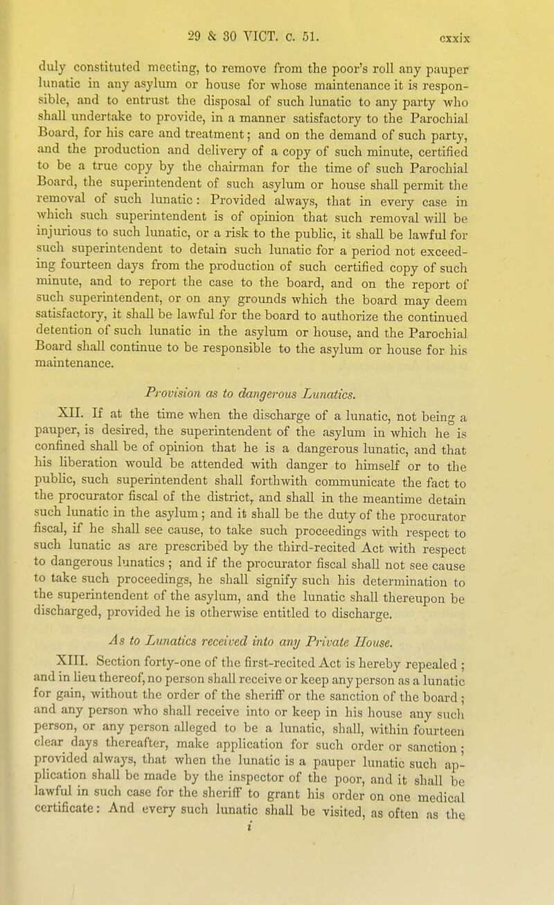 duly constituted meeting, to remove from the poor's roll any pauper lunatic in any asylum or house for whose maintenance it is respon- sible, and to entrust the disposal of such lunatic to any party who shall undertake to provide, in a manner satisfactory to the Parochial Board, for his care and treatment; and on the demand of such party, and the production and delivery of a copy of such minute, certified to be a true copy by the chairman for the time of such Parochial Board, the superintendent of such asylum or house shall permit the removal of such lunatic : Provided always, that in every case in which such superintendent is of opinion that such removal will be injurious to such lunatic, or a risk to the public, it shall be lawful for such superintendent to detain such lunatic for a period not exceed- ing fourteen days from the production of such certified copy of such minute, and to report the case to the board, and on the report of such superintendent, or on any groimds which the board may deem satisfactory, it shaU be lawful for the board to authorize the continued detention of such lunatic in the asylum or house, and the Parochial Board shall continue to be responsible to the asylum or house for his maintenance. Provision cts to dangerous Lunatics. XII. If at the time when the discharge of a lunatic, not being a pauper, is desired, the superintendent of the asylum in which he is confined shall be of opinion that he is a dangerous lunatic, and that his liberation would be attended with danger to himself or to the public, such superintendent shall forthwith communicate the fact to the procurator fiscal of the district^ and shall in the meantime detain such lunatic in the asylum; and it shall be the duty of the procurator fiscal, if he shall see cause, to take such proceedings with respect to such lunatic as are prescribed by the third-recited Act with respect to dangerous lunatics ; and if the procurator fiscal shall not see cause to take such proceedings, he shall signify such his determination to the superintendent of the asylum, and the lunatic shall thereupon be discharged, provided he is otherwise entitled to discharge. As to Lunatics received into any Private House. XIII. Section forty-one of the first-recited Act is hereby repealed ; and in lieu thereof, no person shall receive or keep any person as a lunatic for gain, without the order of the sheriff or the sanction of the board ; and any person who shall receive into or keep in his house any such person, or any person alleged to be a lunatic, shall, within fourteen clear days thereafter, make application for such order or sanction • provided always, that when the lunatic is a pauper lunatic such ap- plication shall be made by the inspector of the poor, and it shall be lawful in such case for the sheriff to grant his order on one medical certificate: And every such lunatic shall be visited, as often as the i
