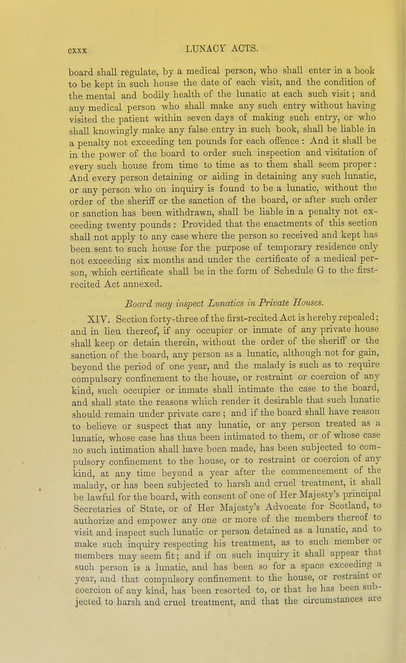 board shall regulate, by a medical person, who shall enter in a book to be kept in such house the date of each visit, and the condition of the mental and bodily health of the lunatic at each such visit; and any medical person who shall make any such entry without having visited the patient within seven days of making such entry, or who shall knowingly make any false entry in such book, shall be liable in a penalty not exceeding ten pounds for each offence : And it shall be in the power of the board to order such inspection and visitation of every such house from time to time as to them shall seem proper: And every person detaining or aiding in detaining any such limatic, or any person who on inquiry is found to be a lunatic, without the order of the sheriff or the sanction of the board, or after such order or sanction has been withdrawn, shall be liable in a penalty not ex- ceeding twenty pounds : Provided that the enactments of this section shall not apply to any case where the person so received and kept has been sent to such house for the purpose of temporary residence only not exceeding six months and under the certificate of a medical per- son, which certificate shall be in the form of Schedule G to the first- recited Act annexed. Board may inspect Lunatics in Private Houses. XIV. Section forty-three of the first-recited Act is hereby repealed; and in lieu thereof, if any occupier or inmate of any private house shall keep or detain therein, without the order of the sheriif or the sanction of the board, any person as a lunatic, although not for gain, beyond the period of one year, and the malady is such as to require comptdsory confinement to the house, or restraint or coercion of any kind, such occupier or inmate shall intimate the case to the board, and shall state the reasons which render it desirable that such lunatic should remain under private care ; and if the board shall have reason to believe or suspect that any lunatic, or any person treated as a lunatic, whose case has thus been intimated to them, or of whose case no such intimation shall have been made, has been subjected to com- pulsory confinement to the house, or to restraint or coercion of any kind, at any time beyond a year after the commencement ^ of the malady, or has been subjected to harsh and cruel treatment, it shall be lawfvd for the board, with consent of one of Her Majesty's principal Secretaries of State, or of Her Majesty's Advocate for Scotland, to authorize and empower any one or more of the members thereof to visit and inspect such lunatic or person detained as a lunatic, and to make such inquiry respecting his treatment, as to such member or members may seem fit; and if on such inquiry it shall appear that such person is a lunatic, and has been so for a space exceeding a year, and that compulsory confinement to the house, or restraint or coercion of any kind, has been resorted to, or that he has been sub- jected to harsh and cruel treatment, and that the circumstances are