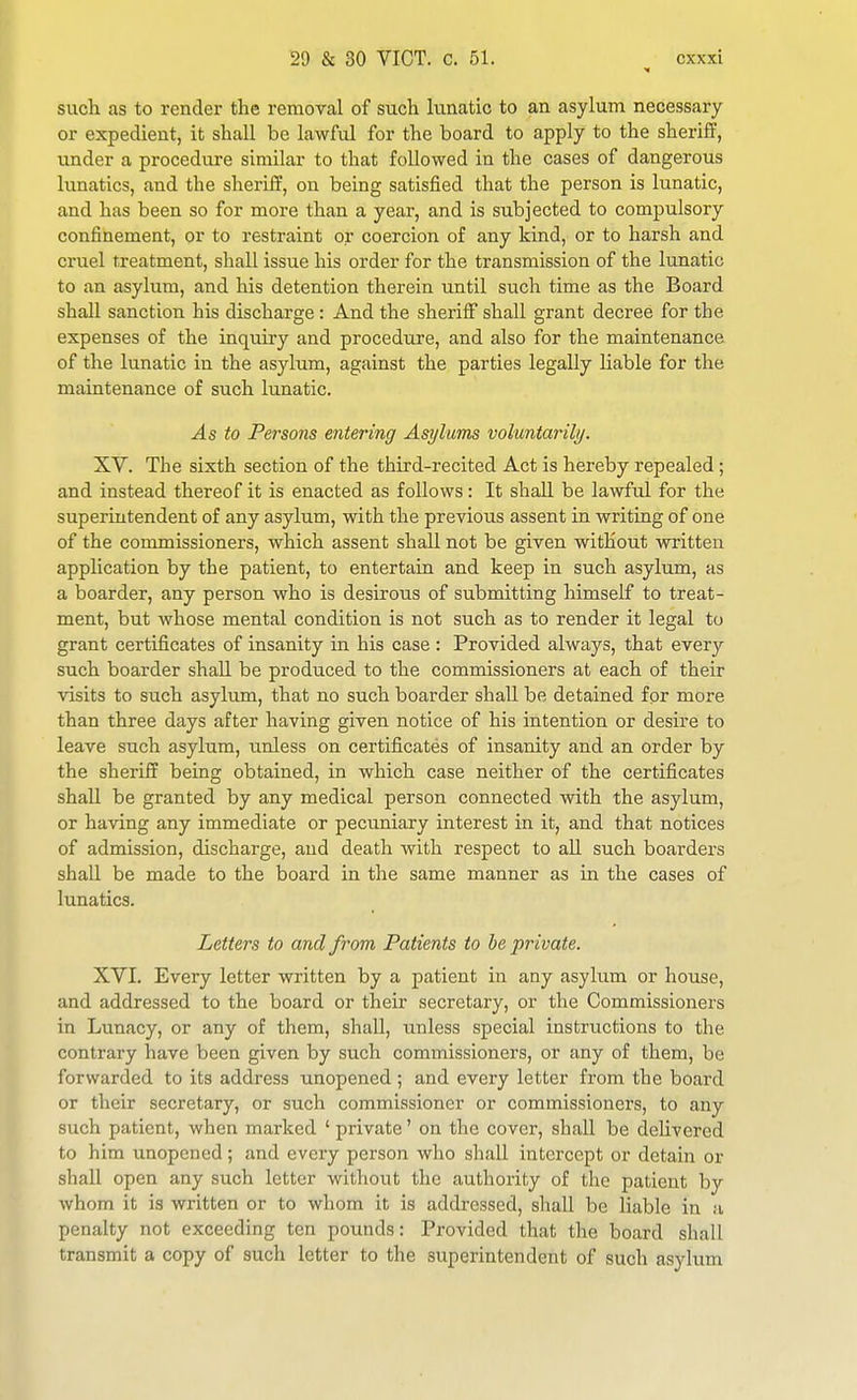 such as to render the removal of such lunatic to an asylum necessary or expedient, it shall be lawful for the board to apply to the sherifP, under a procedure similar to that followed in the cases of dangerous lunatics, and the sheriff, on being satisfied that the person is lunatic, and has been so for more than a year, and is subjected to compulsory confinement, or to restraint or coercion of any kind, or to harsh and cruel treatment, shall issue his order for the transmission of the lunatic to an asylum, and his detention therein until such time as the Board shall sanction his discharge : And the sheriflE shall grant decree for the expenses of the inquiry and procedure, and also for the maintenance of the lunatic in the asylum, against the parties legally liable for the maintenance of such lunatic. As to Persons entering Asylums voluntarily. XV. The sixth section of the third-recited Act is hereby repealed; and instead thereof it is enacted as follows: It shall be lawful for the superintendent of any asylum, with the previous assent in writing of one of the commissioners, which assent shall not be given without written application by the patient, to entertain and keep in such asylum, as a boarder, any person who is desirous of submitting himself to treat- ment, but whose mental condition is not such as to render it legal to grant certificates of insanity in his case : Provided always, that every such boarder shall be produced to the commissioners at each of their visits to such asylum, that no such boarder shall be detained for more than three days after having given notice of his intention or desire to leave such asylum, tmless on certificates of insanity and an order by the sheriff being obtained, in which case neither of the certificates shall be granted by any medical person connected with the asylum, or having any immediate or pecuniary interest in it, and that notices of admission, discharge, and death with respect to all such boarders shall be made to the board in the same manner as in the cases of lunatics. Letters to and from Patients to he private. XVI. Every letter written by a patient in any asylum or house, and addressed to the board or their secretary, or the Commissioners in Lunacy, or any of them, shall, unless special instructions to the contrary have been given by such commissioners, or any of them, be forwarded to its address unopened ; and every letter from the board or their secretary, or such commissioner or commissioners, to any such patient, when marked ' private' on the cover, shall be delivered to him unopened; and every person who shall intercept or detain or shall open any such letter without the authority of the patient by Avhom it is written or to whom it is addressed, shall be liable in a penalty not exceeding ten pounds: Provided that the board shall transmit a copy of such letter to the superintendent of such asylum